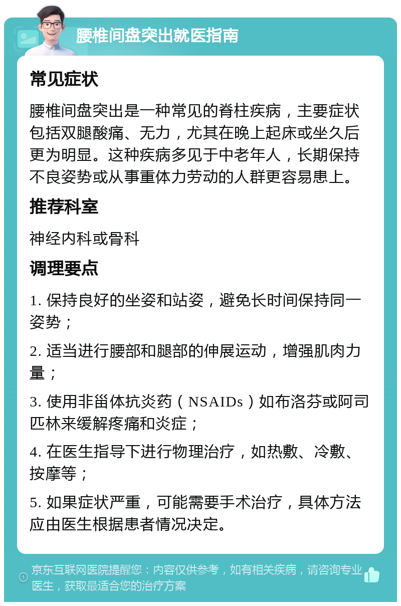 腰椎间盘突出就医指南 常见症状 腰椎间盘突出是一种常见的脊柱疾病，主要症状包括双腿酸痛、无力，尤其在晚上起床或坐久后更为明显。这种疾病多见于中老年人，长期保持不良姿势或从事重体力劳动的人群更容易患上。 推荐科室 神经内科或骨科 调理要点 1. 保持良好的坐姿和站姿，避免长时间保持同一姿势； 2. 适当进行腰部和腿部的伸展运动，增强肌肉力量； 3. 使用非甾体抗炎药（NSAIDs）如布洛芬或阿司匹林来缓解疼痛和炎症； 4. 在医生指导下进行物理治疗，如热敷、冷敷、按摩等； 5. 如果症状严重，可能需要手术治疗，具体方法应由医生根据患者情况决定。