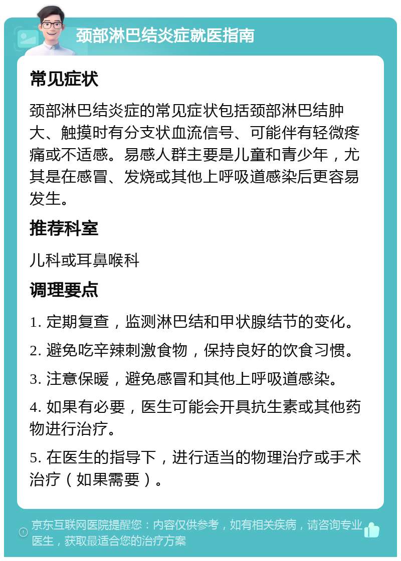 颈部淋巴结炎症就医指南 常见症状 颈部淋巴结炎症的常见症状包括颈部淋巴结肿大、触摸时有分支状血流信号、可能伴有轻微疼痛或不适感。易感人群主要是儿童和青少年，尤其是在感冒、发烧或其他上呼吸道感染后更容易发生。 推荐科室 儿科或耳鼻喉科 调理要点 1. 定期复查，监测淋巴结和甲状腺结节的变化。 2. 避免吃辛辣刺激食物，保持良好的饮食习惯。 3. 注意保暖，避免感冒和其他上呼吸道感染。 4. 如果有必要，医生可能会开具抗生素或其他药物进行治疗。 5. 在医生的指导下，进行适当的物理治疗或手术治疗（如果需要）。