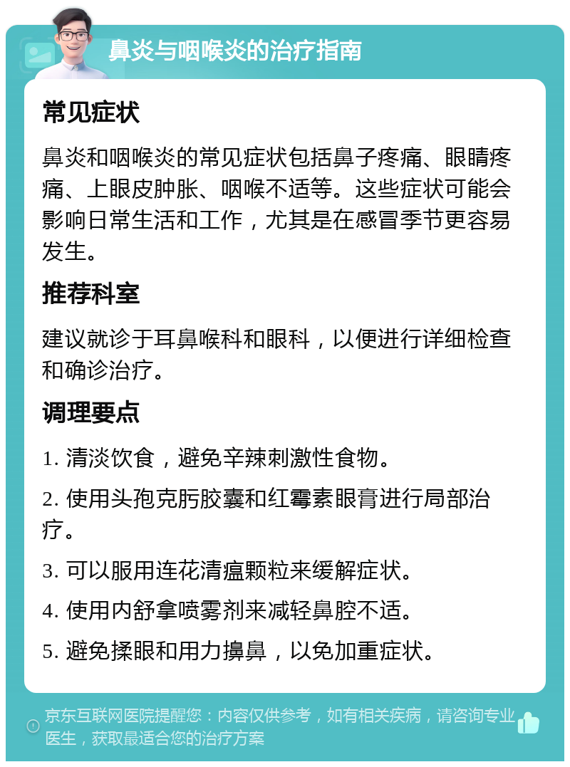 鼻炎与咽喉炎的治疗指南 常见症状 鼻炎和咽喉炎的常见症状包括鼻子疼痛、眼睛疼痛、上眼皮肿胀、咽喉不适等。这些症状可能会影响日常生活和工作，尤其是在感冒季节更容易发生。 推荐科室 建议就诊于耳鼻喉科和眼科，以便进行详细检查和确诊治疗。 调理要点 1. 清淡饮食，避免辛辣刺激性食物。 2. 使用头孢克肟胶囊和红霉素眼膏进行局部治疗。 3. 可以服用连花清瘟颗粒来缓解症状。 4. 使用内舒拿喷雾剂来减轻鼻腔不适。 5. 避免揉眼和用力擤鼻，以免加重症状。