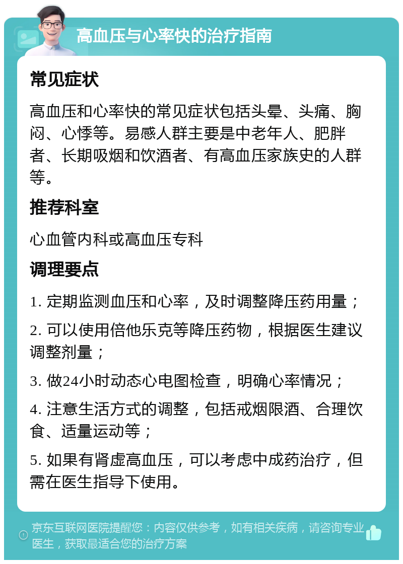 高血压与心率快的治疗指南 常见症状 高血压和心率快的常见症状包括头晕、头痛、胸闷、心悸等。易感人群主要是中老年人、肥胖者、长期吸烟和饮酒者、有高血压家族史的人群等。 推荐科室 心血管内科或高血压专科 调理要点 1. 定期监测血压和心率，及时调整降压药用量； 2. 可以使用倍他乐克等降压药物，根据医生建议调整剂量； 3. 做24小时动态心电图检查，明确心率情况； 4. 注意生活方式的调整，包括戒烟限酒、合理饮食、适量运动等； 5. 如果有肾虚高血压，可以考虑中成药治疗，但需在医生指导下使用。