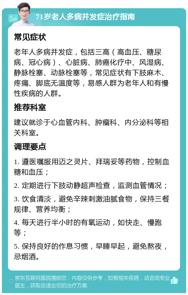 71岁老人多病并发症治疗指南 常见症状 老年人多病并发症，包括三高（高血压、糖尿病、冠心病）、心脏病、肺癌化疗中、风湿病、静脉栓塞、动脉栓塞等，常见症状有下肢麻木、疼痛、脚底无温度等，易感人群为老年人和有慢性疾病的人群。 推荐科室 建议就诊于心血管内科、肿瘤科、内分泌科等相关科室。 调理要点 1. 遵医嘱服用迈之灵片、拜瑞妥等药物，控制血糖和血压； 2. 定期进行下肢动静超声检查，监测血管情况； 3. 饮食清淡，避免辛辣刺激油腻食物，保持三餐规律、营养均衡； 4. 每天进行半小时的有氧运动，如快走、慢跑等； 5. 保持良好的作息习惯，早睡早起，避免熬夜，忌烟酒。