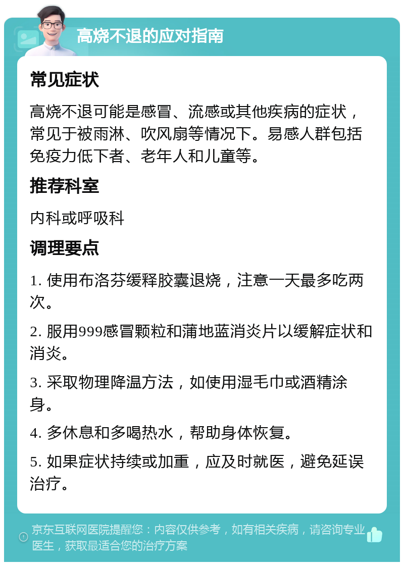 高烧不退的应对指南 常见症状 高烧不退可能是感冒、流感或其他疾病的症状，常见于被雨淋、吹风扇等情况下。易感人群包括免疫力低下者、老年人和儿童等。 推荐科室 内科或呼吸科 调理要点 1. 使用布洛芬缓释胶囊退烧，注意一天最多吃两次。 2. 服用999感冒颗粒和蒲地蓝消炎片以缓解症状和消炎。 3. 采取物理降温方法，如使用湿毛巾或酒精涂身。 4. 多休息和多喝热水，帮助身体恢复。 5. 如果症状持续或加重，应及时就医，避免延误治疗。