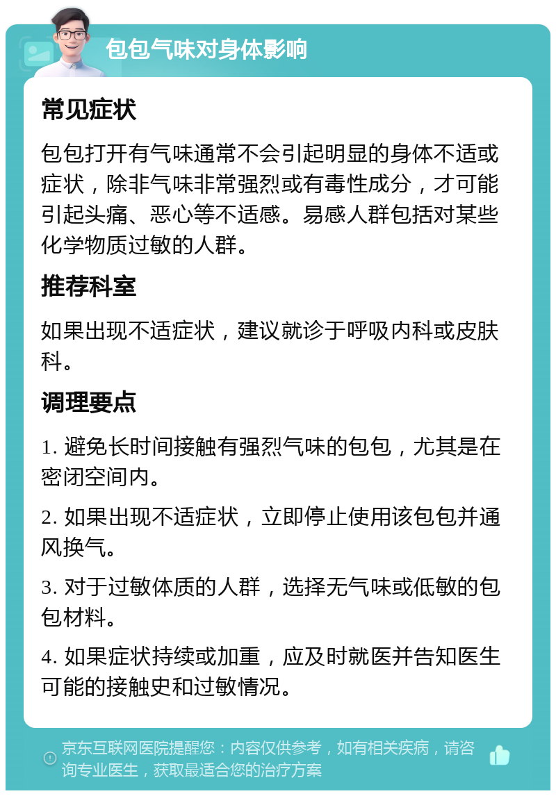 包包气味对身体影响 常见症状 包包打开有气味通常不会引起明显的身体不适或症状，除非气味非常强烈或有毒性成分，才可能引起头痛、恶心等不适感。易感人群包括对某些化学物质过敏的人群。 推荐科室 如果出现不适症状，建议就诊于呼吸内科或皮肤科。 调理要点 1. 避免长时间接触有强烈气味的包包，尤其是在密闭空间内。 2. 如果出现不适症状，立即停止使用该包包并通风换气。 3. 对于过敏体质的人群，选择无气味或低敏的包包材料。 4. 如果症状持续或加重，应及时就医并告知医生可能的接触史和过敏情况。