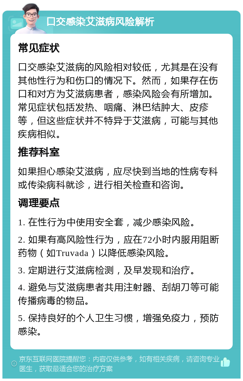 口交感染艾滋病风险解析 常见症状 口交感染艾滋病的风险相对较低，尤其是在没有其他性行为和伤口的情况下。然而，如果存在伤口和对方为艾滋病患者，感染风险会有所增加。常见症状包括发热、咽痛、淋巴结肿大、皮疹等，但这些症状并不特异于艾滋病，可能与其他疾病相似。 推荐科室 如果担心感染艾滋病，应尽快到当地的性病专科或传染病科就诊，进行相关检查和咨询。 调理要点 1. 在性行为中使用安全套，减少感染风险。 2. 如果有高风险性行为，应在72小时内服用阻断药物（如Truvada）以降低感染风险。 3. 定期进行艾滋病检测，及早发现和治疗。 4. 避免与艾滋病患者共用注射器、刮胡刀等可能传播病毒的物品。 5. 保持良好的个人卫生习惯，增强免疫力，预防感染。