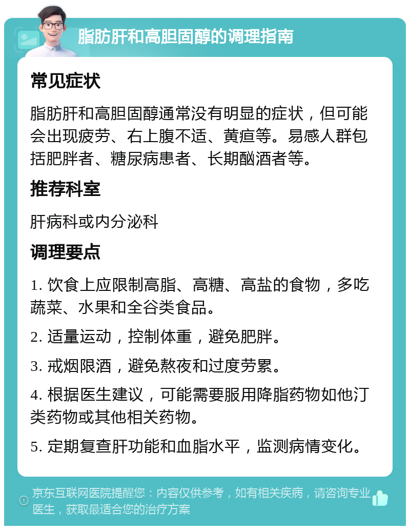 脂肪肝和高胆固醇的调理指南 常见症状 脂肪肝和高胆固醇通常没有明显的症状，但可能会出现疲劳、右上腹不适、黄疸等。易感人群包括肥胖者、糖尿病患者、长期酗酒者等。 推荐科室 肝病科或内分泌科 调理要点 1. 饮食上应限制高脂、高糖、高盐的食物，多吃蔬菜、水果和全谷类食品。 2. 适量运动，控制体重，避免肥胖。 3. 戒烟限酒，避免熬夜和过度劳累。 4. 根据医生建议，可能需要服用降脂药物如他汀类药物或其他相关药物。 5. 定期复查肝功能和血脂水平，监测病情变化。