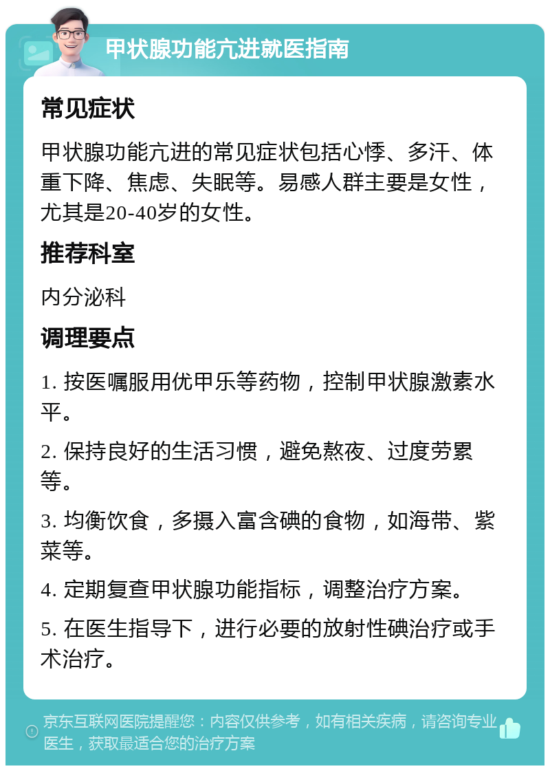 甲状腺功能亢进就医指南 常见症状 甲状腺功能亢进的常见症状包括心悸、多汗、体重下降、焦虑、失眠等。易感人群主要是女性，尤其是20-40岁的女性。 推荐科室 内分泌科 调理要点 1. 按医嘱服用优甲乐等药物，控制甲状腺激素水平。 2. 保持良好的生活习惯，避免熬夜、过度劳累等。 3. 均衡饮食，多摄入富含碘的食物，如海带、紫菜等。 4. 定期复查甲状腺功能指标，调整治疗方案。 5. 在医生指导下，进行必要的放射性碘治疗或手术治疗。