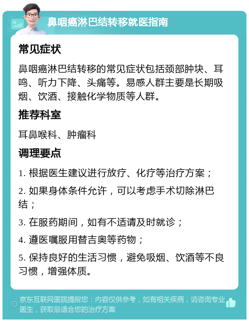 鼻咽癌淋巴结转移就医指南 常见症状 鼻咽癌淋巴结转移的常见症状包括颈部肿块、耳鸣、听力下降、头痛等。易感人群主要是长期吸烟、饮酒、接触化学物质等人群。 推荐科室 耳鼻喉科、肿瘤科 调理要点 1. 根据医生建议进行放疗、化疗等治疗方案； 2. 如果身体条件允许，可以考虑手术切除淋巴结； 3. 在服药期间，如有不适请及时就诊； 4. 遵医嘱服用替吉奥等药物； 5. 保持良好的生活习惯，避免吸烟、饮酒等不良习惯，增强体质。