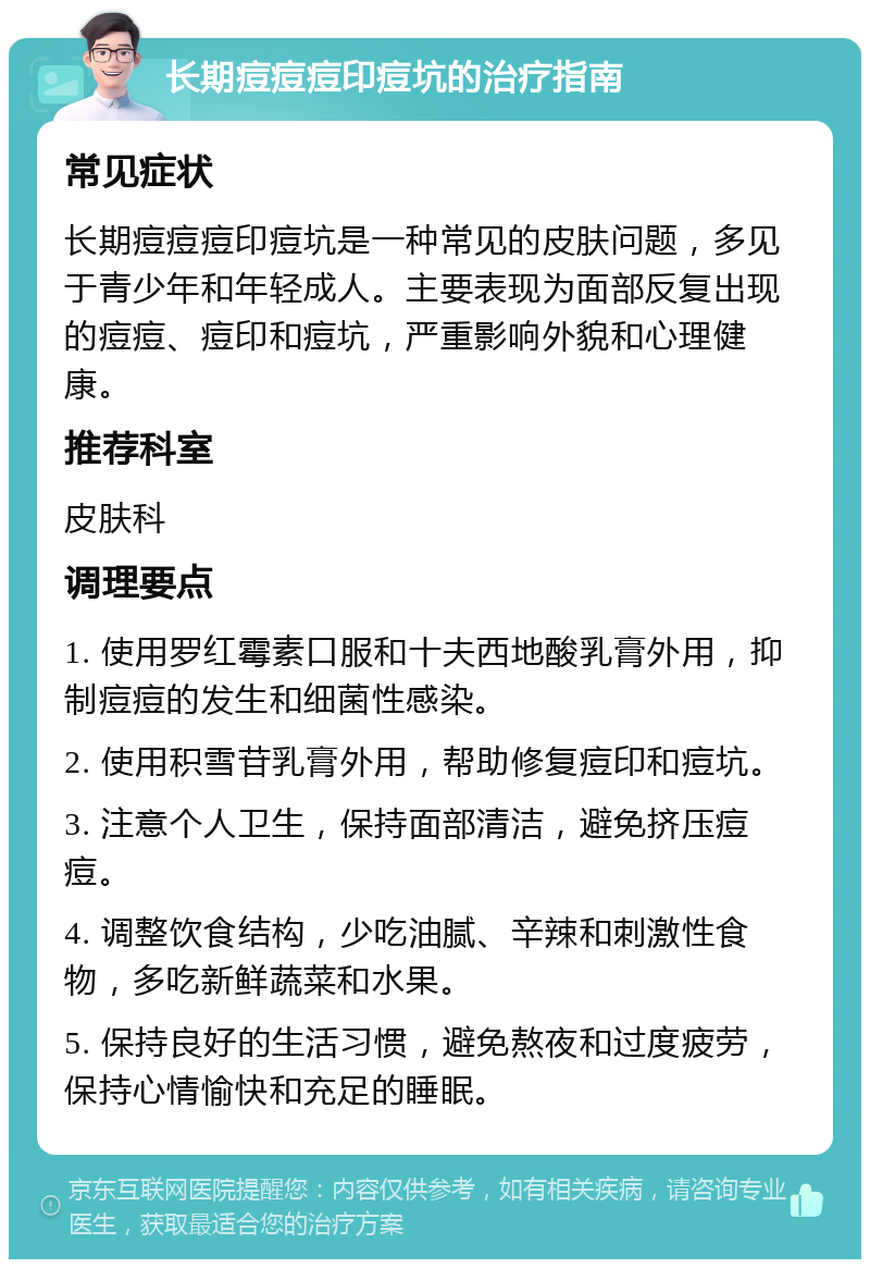 长期痘痘痘印痘坑的治疗指南 常见症状 长期痘痘痘印痘坑是一种常见的皮肤问题，多见于青少年和年轻成人。主要表现为面部反复出现的痘痘、痘印和痘坑，严重影响外貌和心理健康。 推荐科室 皮肤科 调理要点 1. 使用罗红霉素口服和十夫西地酸乳膏外用，抑制痘痘的发生和细菌性感染。 2. 使用积雪苷乳膏外用，帮助修复痘印和痘坑。 3. 注意个人卫生，保持面部清洁，避免挤压痘痘。 4. 调整饮食结构，少吃油腻、辛辣和刺激性食物，多吃新鲜蔬菜和水果。 5. 保持良好的生活习惯，避免熬夜和过度疲劳，保持心情愉快和充足的睡眠。