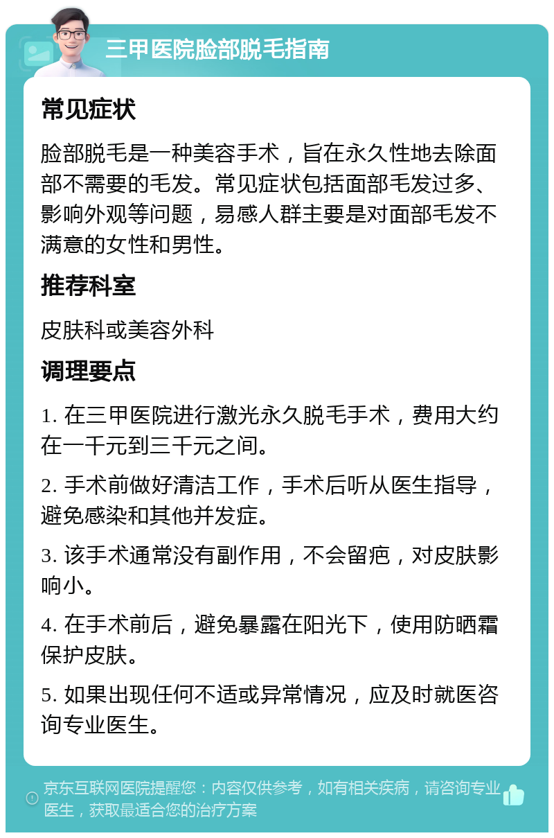 三甲医院脸部脱毛指南 常见症状 脸部脱毛是一种美容手术，旨在永久性地去除面部不需要的毛发。常见症状包括面部毛发过多、影响外观等问题，易感人群主要是对面部毛发不满意的女性和男性。 推荐科室 皮肤科或美容外科 调理要点 1. 在三甲医院进行激光永久脱毛手术，费用大约在一千元到三千元之间。 2. 手术前做好清洁工作，手术后听从医生指导，避免感染和其他并发症。 3. 该手术通常没有副作用，不会留疤，对皮肤影响小。 4. 在手术前后，避免暴露在阳光下，使用防晒霜保护皮肤。 5. 如果出现任何不适或异常情况，应及时就医咨询专业医生。