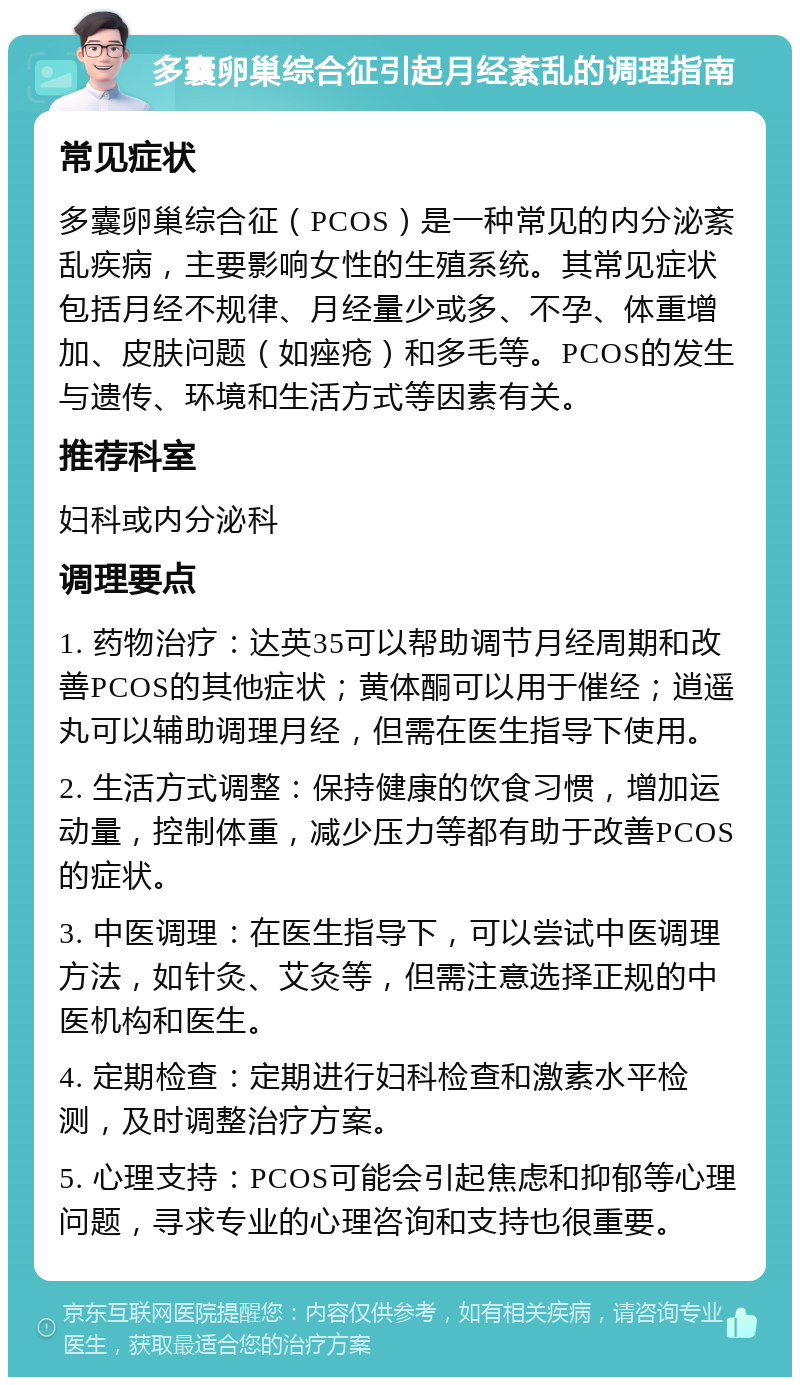 多囊卵巢综合征引起月经紊乱的调理指南 常见症状 多囊卵巢综合征（PCOS）是一种常见的内分泌紊乱疾病，主要影响女性的生殖系统。其常见症状包括月经不规律、月经量少或多、不孕、体重增加、皮肤问题（如痤疮）和多毛等。PCOS的发生与遗传、环境和生活方式等因素有关。 推荐科室 妇科或内分泌科 调理要点 1. 药物治疗：达英35可以帮助调节月经周期和改善PCOS的其他症状；黄体酮可以用于催经；逍遥丸可以辅助调理月经，但需在医生指导下使用。 2. 生活方式调整：保持健康的饮食习惯，增加运动量，控制体重，减少压力等都有助于改善PCOS的症状。 3. 中医调理：在医生指导下，可以尝试中医调理方法，如针灸、艾灸等，但需注意选择正规的中医机构和医生。 4. 定期检查：定期进行妇科检查和激素水平检测，及时调整治疗方案。 5. 心理支持：PCOS可能会引起焦虑和抑郁等心理问题，寻求专业的心理咨询和支持也很重要。