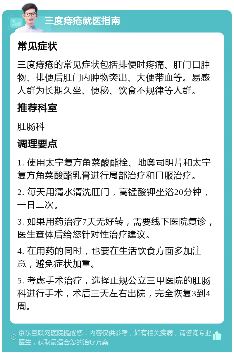 三度痔疮就医指南 常见症状 三度痔疮的常见症状包括排便时疼痛、肛门口肿物、排便后肛门内肿物突出、大便带血等。易感人群为长期久坐、便秘、饮食不规律等人群。 推荐科室 肛肠科 调理要点 1. 使用太宁复方角菜酸酯栓、地奥司明片和太宁复方角菜酸酯乳膏进行局部治疗和口服治疗。 2. 每天用清水清洗肛门，高锰酸钾坐浴20分钟，一日二次。 3. 如果用药治疗7天无好转，需要线下医院复诊，医生查体后给您针对性治疗建议。 4. 在用药的同时，也要在生活饮食方面多加注意，避免症状加重。 5. 考虑手术治疗，选择正规公立三甲医院的肛肠科进行手术，术后三天左右出院，完全恢复3到4周。