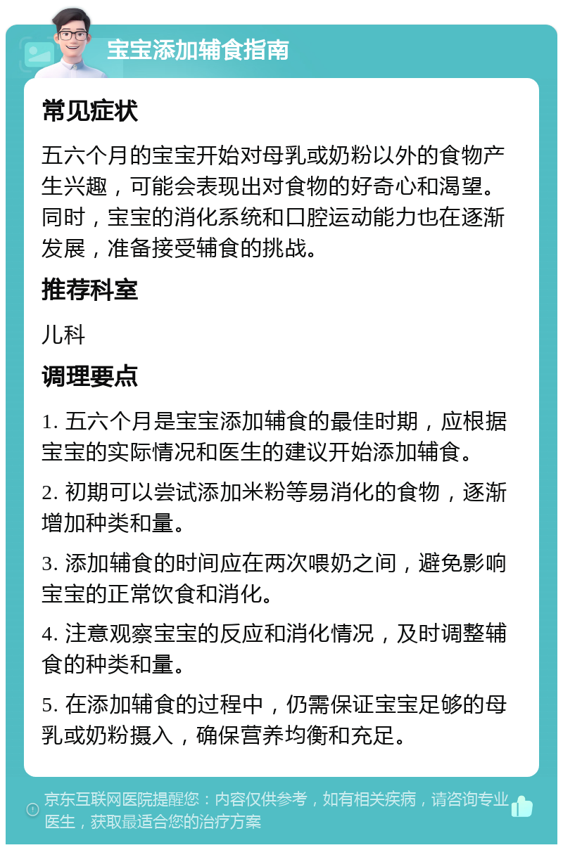 宝宝添加辅食指南 常见症状 五六个月的宝宝开始对母乳或奶粉以外的食物产生兴趣，可能会表现出对食物的好奇心和渴望。同时，宝宝的消化系统和口腔运动能力也在逐渐发展，准备接受辅食的挑战。 推荐科室 儿科 调理要点 1. 五六个月是宝宝添加辅食的最佳时期，应根据宝宝的实际情况和医生的建议开始添加辅食。 2. 初期可以尝试添加米粉等易消化的食物，逐渐增加种类和量。 3. 添加辅食的时间应在两次喂奶之间，避免影响宝宝的正常饮食和消化。 4. 注意观察宝宝的反应和消化情况，及时调整辅食的种类和量。 5. 在添加辅食的过程中，仍需保证宝宝足够的母乳或奶粉摄入，确保营养均衡和充足。