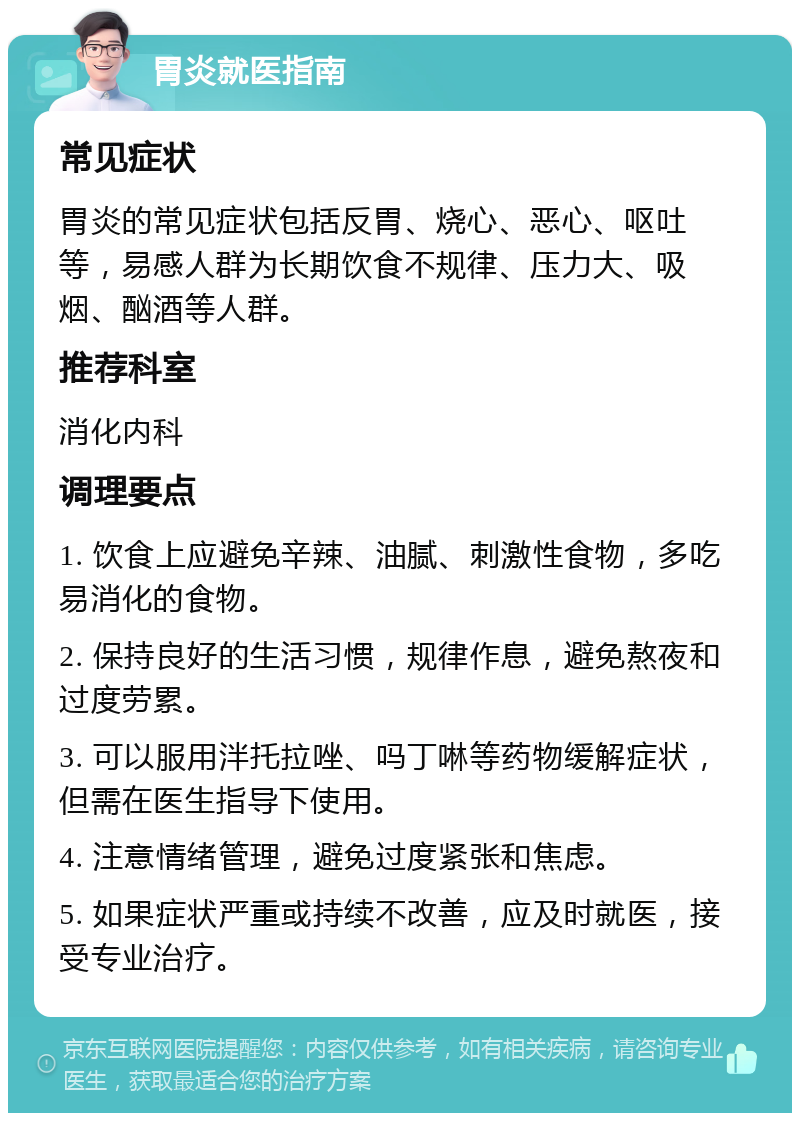 胃炎就医指南 常见症状 胃炎的常见症状包括反胃、烧心、恶心、呕吐等，易感人群为长期饮食不规律、压力大、吸烟、酗酒等人群。 推荐科室 消化内科 调理要点 1. 饮食上应避免辛辣、油腻、刺激性食物，多吃易消化的食物。 2. 保持良好的生活习惯，规律作息，避免熬夜和过度劳累。 3. 可以服用泮托拉唑、吗丁啉等药物缓解症状，但需在医生指导下使用。 4. 注意情绪管理，避免过度紧张和焦虑。 5. 如果症状严重或持续不改善，应及时就医，接受专业治疗。