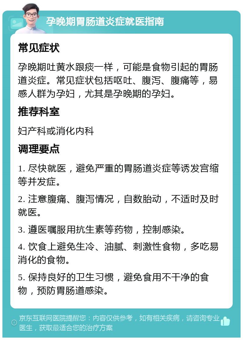 孕晚期胃肠道炎症就医指南 常见症状 孕晚期吐黄水跟痰一样，可能是食物引起的胃肠道炎症。常见症状包括呕吐、腹泻、腹痛等，易感人群为孕妇，尤其是孕晚期的孕妇。 推荐科室 妇产科或消化内科 调理要点 1. 尽快就医，避免严重的胃肠道炎症等诱发宫缩等并发症。 2. 注意腹痛、腹泻情况，自数胎动，不适时及时就医。 3. 遵医嘱服用抗生素等药物，控制感染。 4. 饮食上避免生冷、油腻、刺激性食物，多吃易消化的食物。 5. 保持良好的卫生习惯，避免食用不干净的食物，预防胃肠道感染。