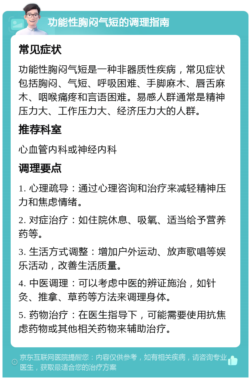 功能性胸闷气短的调理指南 常见症状 功能性胸闷气短是一种非器质性疾病，常见症状包括胸闷、气短、呼吸困难、手脚麻木、唇舌麻木、咽喉痛疼和言语困难。易感人群通常是精神压力大、工作压力大、经济压力大的人群。 推荐科室 心血管内科或神经内科 调理要点 1. 心理疏导：通过心理咨询和治疗来减轻精神压力和焦虑情绪。 2. 对症治疗：如住院休息、吸氧、适当给予营养药等。 3. 生活方式调整：增加户外运动、放声歌唱等娱乐活动，改善生活质量。 4. 中医调理：可以考虑中医的辨证施治，如针灸、推拿、草药等方法来调理身体。 5. 药物治疗：在医生指导下，可能需要使用抗焦虑药物或其他相关药物来辅助治疗。