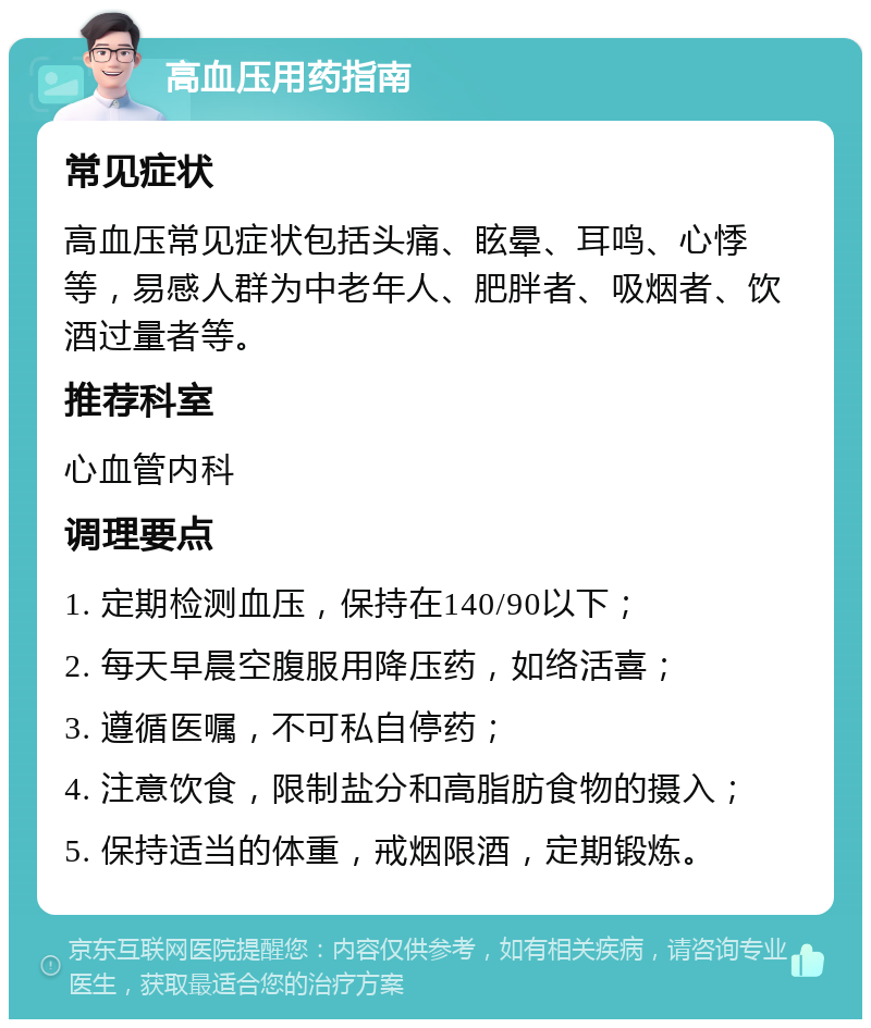 高血压用药指南 常见症状 高血压常见症状包括头痛、眩晕、耳鸣、心悸等，易感人群为中老年人、肥胖者、吸烟者、饮酒过量者等。 推荐科室 心血管内科 调理要点 1. 定期检测血压，保持在140/90以下； 2. 每天早晨空腹服用降压药，如络活喜； 3. 遵循医嘱，不可私自停药； 4. 注意饮食，限制盐分和高脂肪食物的摄入； 5. 保持适当的体重，戒烟限酒，定期锻炼。