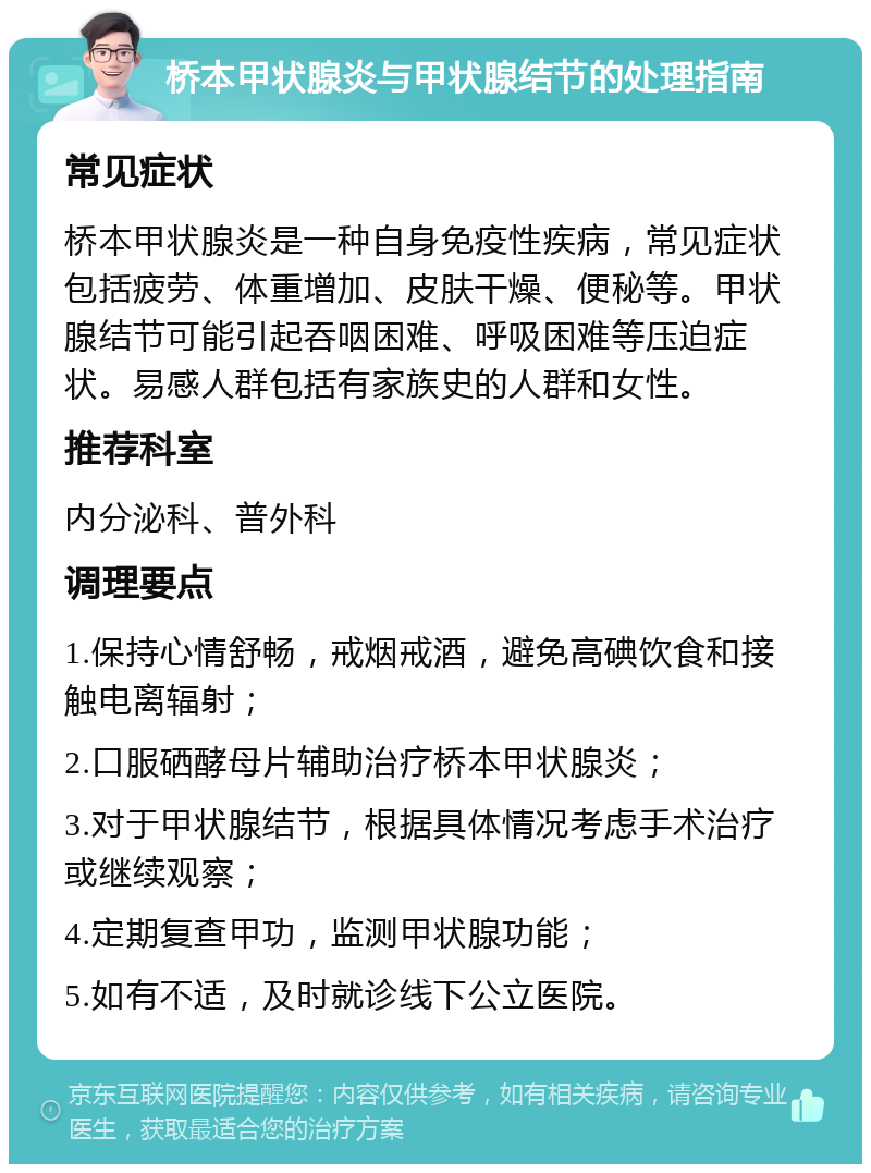 桥本甲状腺炎与甲状腺结节的处理指南 常见症状 桥本甲状腺炎是一种自身免疫性疾病，常见症状包括疲劳、体重增加、皮肤干燥、便秘等。甲状腺结节可能引起吞咽困难、呼吸困难等压迫症状。易感人群包括有家族史的人群和女性。 推荐科室 内分泌科、普外科 调理要点 1.保持心情舒畅，戒烟戒酒，避免高碘饮食和接触电离辐射； 2.口服硒酵母片辅助治疗桥本甲状腺炎； 3.对于甲状腺结节，根据具体情况考虑手术治疗或继续观察； 4.定期复查甲功，监测甲状腺功能； 5.如有不适，及时就诊线下公立医院。