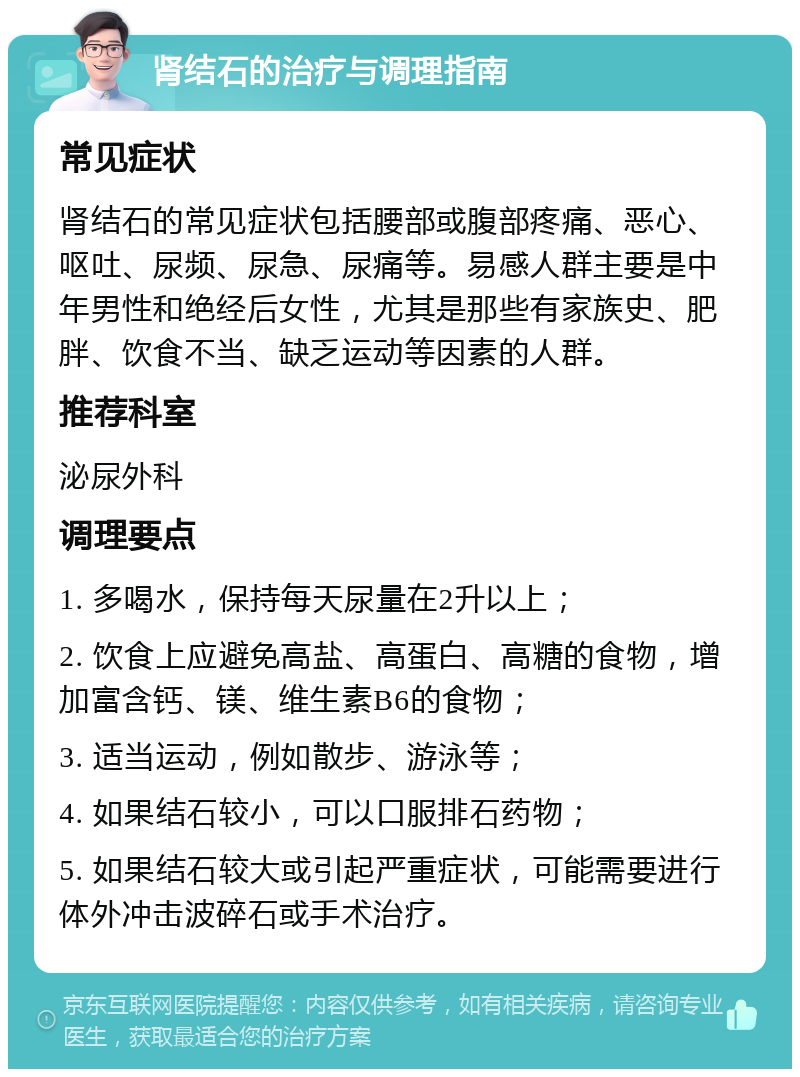 肾结石的治疗与调理指南 常见症状 肾结石的常见症状包括腰部或腹部疼痛、恶心、呕吐、尿频、尿急、尿痛等。易感人群主要是中年男性和绝经后女性，尤其是那些有家族史、肥胖、饮食不当、缺乏运动等因素的人群。 推荐科室 泌尿外科 调理要点 1. 多喝水，保持每天尿量在2升以上； 2. 饮食上应避免高盐、高蛋白、高糖的食物，增加富含钙、镁、维生素B6的食物； 3. 适当运动，例如散步、游泳等； 4. 如果结石较小，可以口服排石药物； 5. 如果结石较大或引起严重症状，可能需要进行体外冲击波碎石或手术治疗。