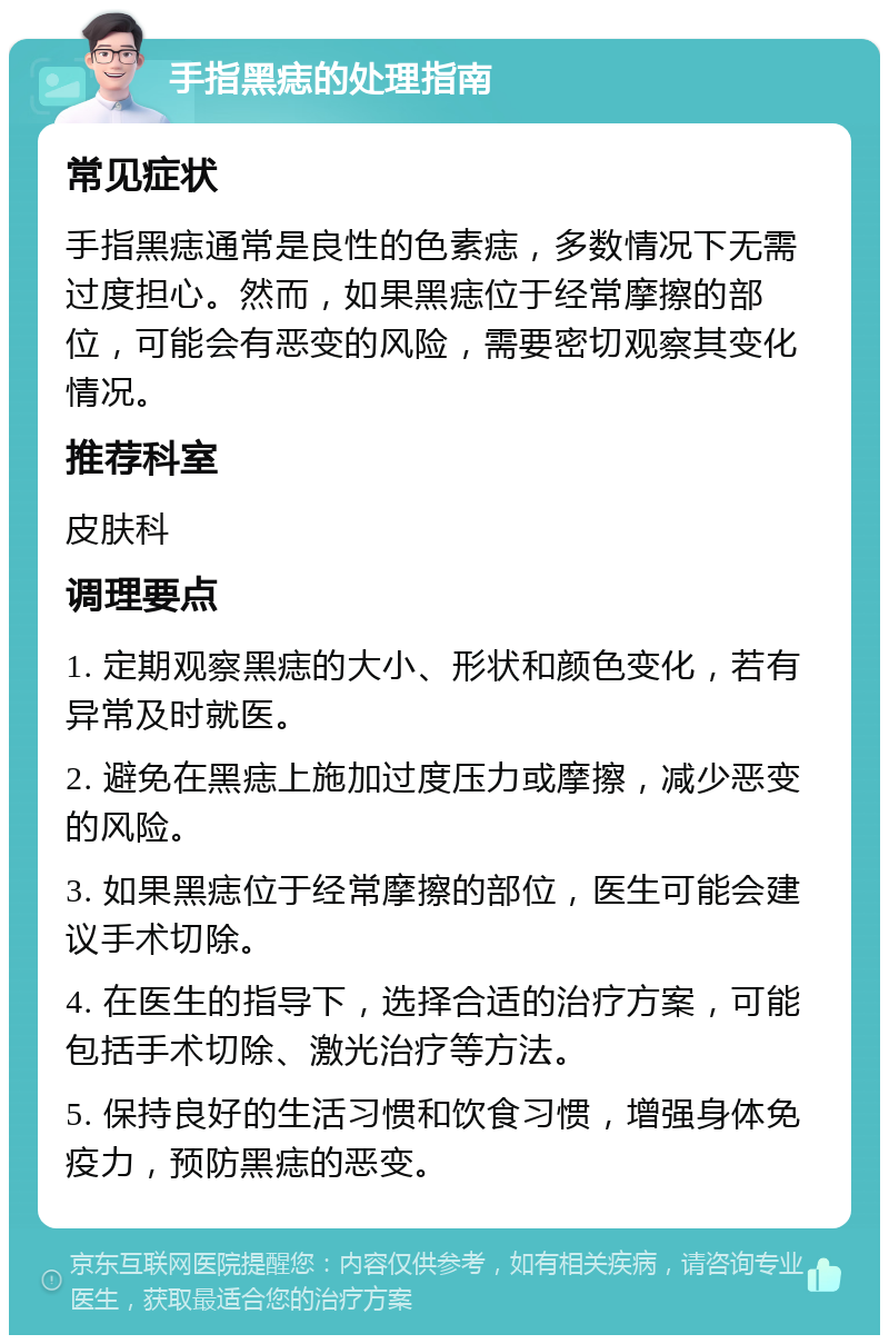 手指黑痣的处理指南 常见症状 手指黑痣通常是良性的色素痣，多数情况下无需过度担心。然而，如果黑痣位于经常摩擦的部位，可能会有恶变的风险，需要密切观察其变化情况。 推荐科室 皮肤科 调理要点 1. 定期观察黑痣的大小、形状和颜色变化，若有异常及时就医。 2. 避免在黑痣上施加过度压力或摩擦，减少恶变的风险。 3. 如果黑痣位于经常摩擦的部位，医生可能会建议手术切除。 4. 在医生的指导下，选择合适的治疗方案，可能包括手术切除、激光治疗等方法。 5. 保持良好的生活习惯和饮食习惯，增强身体免疫力，预防黑痣的恶变。