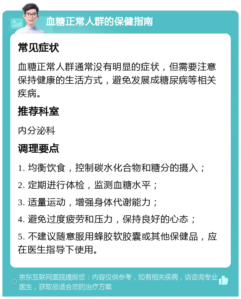 血糖正常人群的保健指南 常见症状 血糖正常人群通常没有明显的症状，但需要注意保持健康的生活方式，避免发展成糖尿病等相关疾病。 推荐科室 内分泌科 调理要点 1. 均衡饮食，控制碳水化合物和糖分的摄入； 2. 定期进行体检，监测血糖水平； 3. 适量运动，增强身体代谢能力； 4. 避免过度疲劳和压力，保持良好的心态； 5. 不建议随意服用蜂胶软胶囊或其他保健品，应在医生指导下使用。