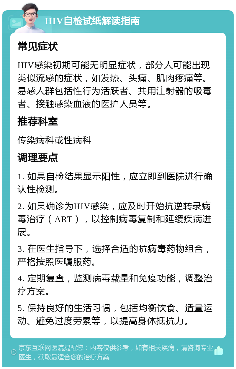 HIV自检试纸解读指南 常见症状 HIV感染初期可能无明显症状，部分人可能出现类似流感的症状，如发热、头痛、肌肉疼痛等。易感人群包括性行为活跃者、共用注射器的吸毒者、接触感染血液的医护人员等。 推荐科室 传染病科或性病科 调理要点 1. 如果自检结果显示阳性，应立即到医院进行确认性检测。 2. 如果确诊为HIV感染，应及时开始抗逆转录病毒治疗（ART），以控制病毒复制和延缓疾病进展。 3. 在医生指导下，选择合适的抗病毒药物组合，严格按照医嘱服药。 4. 定期复查，监测病毒载量和免疫功能，调整治疗方案。 5. 保持良好的生活习惯，包括均衡饮食、适量运动、避免过度劳累等，以提高身体抵抗力。