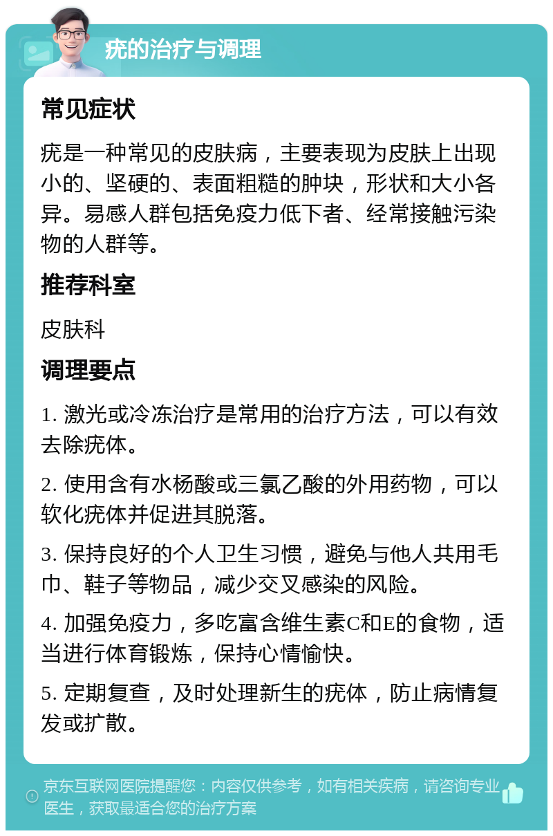 疣的治疗与调理 常见症状 疣是一种常见的皮肤病，主要表现为皮肤上出现小的、坚硬的、表面粗糙的肿块，形状和大小各异。易感人群包括免疫力低下者、经常接触污染物的人群等。 推荐科室 皮肤科 调理要点 1. 激光或冷冻治疗是常用的治疗方法，可以有效去除疣体。 2. 使用含有水杨酸或三氯乙酸的外用药物，可以软化疣体并促进其脱落。 3. 保持良好的个人卫生习惯，避免与他人共用毛巾、鞋子等物品，减少交叉感染的风险。 4. 加强免疫力，多吃富含维生素C和E的食物，适当进行体育锻炼，保持心情愉快。 5. 定期复查，及时处理新生的疣体，防止病情复发或扩散。