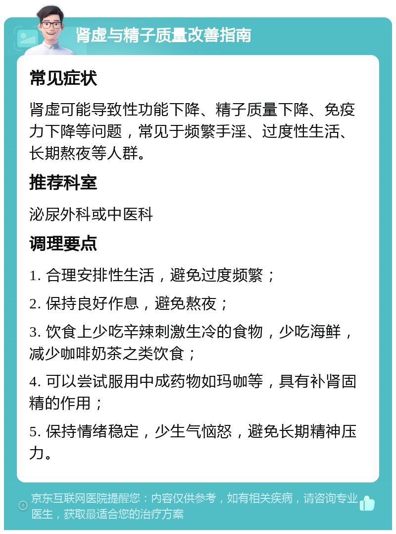 肾虚与精子质量改善指南 常见症状 肾虚可能导致性功能下降、精子质量下降、免疫力下降等问题，常见于频繁手淫、过度性生活、长期熬夜等人群。 推荐科室 泌尿外科或中医科 调理要点 1. 合理安排性生活，避免过度频繁； 2. 保持良好作息，避免熬夜； 3. 饮食上少吃辛辣刺激生冷的食物，少吃海鲜，减少咖啡奶茶之类饮食； 4. 可以尝试服用中成药物如玛咖等，具有补肾固精的作用； 5. 保持情绪稳定，少生气恼怒，避免长期精神压力。