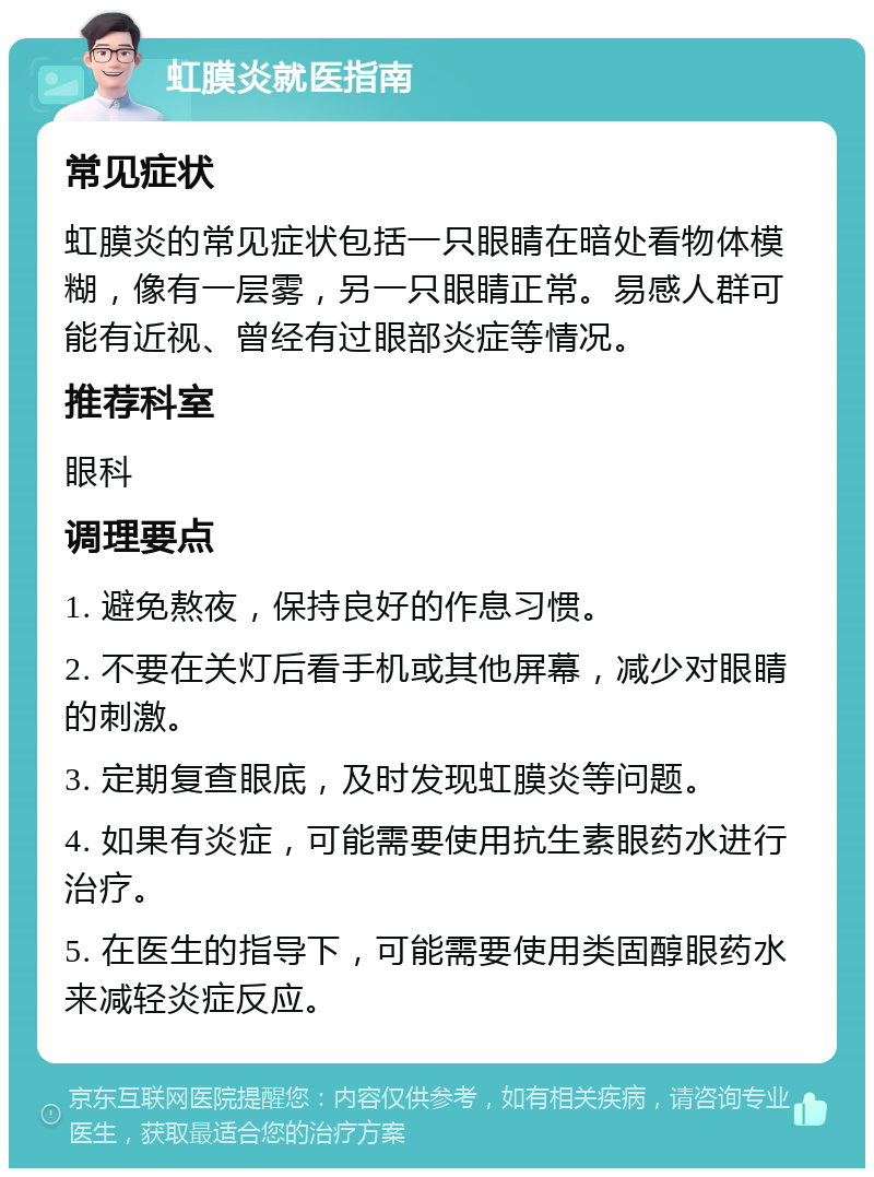 虹膜炎就医指南 常见症状 虹膜炎的常见症状包括一只眼睛在暗处看物体模糊，像有一层雾，另一只眼睛正常。易感人群可能有近视、曾经有过眼部炎症等情况。 推荐科室 眼科 调理要点 1. 避免熬夜，保持良好的作息习惯。 2. 不要在关灯后看手机或其他屏幕，减少对眼睛的刺激。 3. 定期复查眼底，及时发现虹膜炎等问题。 4. 如果有炎症，可能需要使用抗生素眼药水进行治疗。 5. 在医生的指导下，可能需要使用类固醇眼药水来减轻炎症反应。