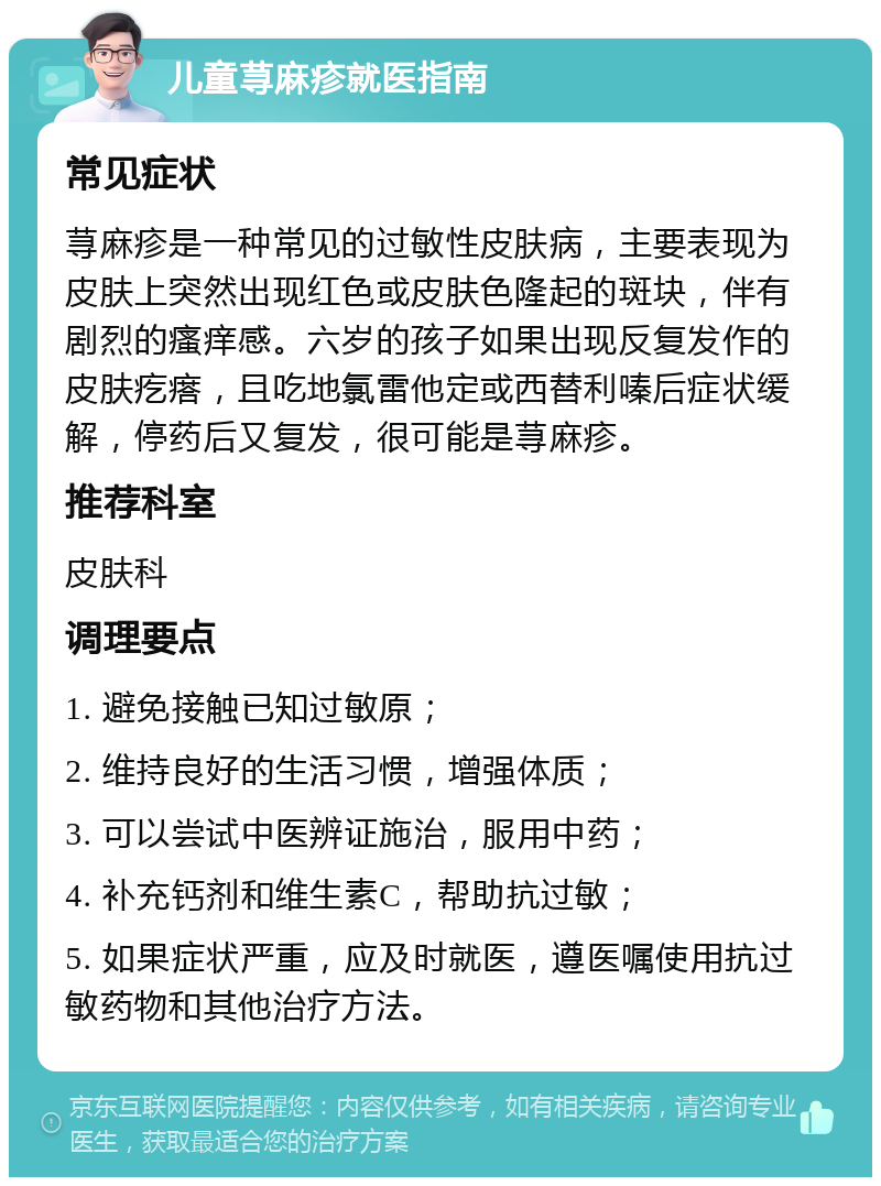 儿童荨麻疹就医指南 常见症状 荨麻疹是一种常见的过敏性皮肤病，主要表现为皮肤上突然出现红色或皮肤色隆起的斑块，伴有剧烈的瘙痒感。六岁的孩子如果出现反复发作的皮肤疙瘩，且吃地氯雷他定或西替利嗪后症状缓解，停药后又复发，很可能是荨麻疹。 推荐科室 皮肤科 调理要点 1. 避免接触已知过敏原； 2. 维持良好的生活习惯，增强体质； 3. 可以尝试中医辨证施治，服用中药； 4. 补充钙剂和维生素C，帮助抗过敏； 5. 如果症状严重，应及时就医，遵医嘱使用抗过敏药物和其他治疗方法。