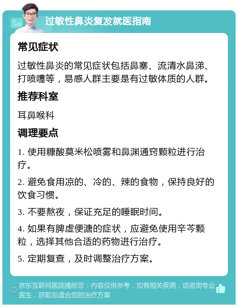 过敏性鼻炎复发就医指南 常见症状 过敏性鼻炎的常见症状包括鼻塞、流清水鼻涕、打喷嚏等，易感人群主要是有过敏体质的人群。 推荐科室 耳鼻喉科 调理要点 1. 使用糠酸莫米松喷雾和鼻渊通窍颗粒进行治疗。 2. 避免食用凉的、冷的、辣的食物，保持良好的饮食习惯。 3. 不要熬夜，保证充足的睡眠时间。 4. 如果有脾虚便溏的症状，应避免使用辛芩颗粒，选择其他合适的药物进行治疗。 5. 定期复查，及时调整治疗方案。