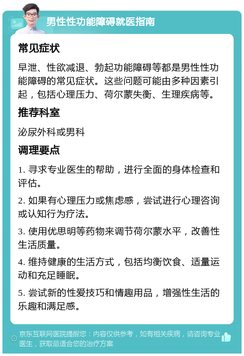 男性性功能障碍就医指南 常见症状 早泄、性欲减退、勃起功能障碍等都是男性性功能障碍的常见症状。这些问题可能由多种因素引起，包括心理压力、荷尔蒙失衡、生理疾病等。 推荐科室 泌尿外科或男科 调理要点 1. 寻求专业医生的帮助，进行全面的身体检查和评估。 2. 如果有心理压力或焦虑感，尝试进行心理咨询或认知行为疗法。 3. 使用优思明等药物来调节荷尔蒙水平，改善性生活质量。 4. 维持健康的生活方式，包括均衡饮食、适量运动和充足睡眠。 5. 尝试新的性爱技巧和情趣用品，增强性生活的乐趣和满足感。