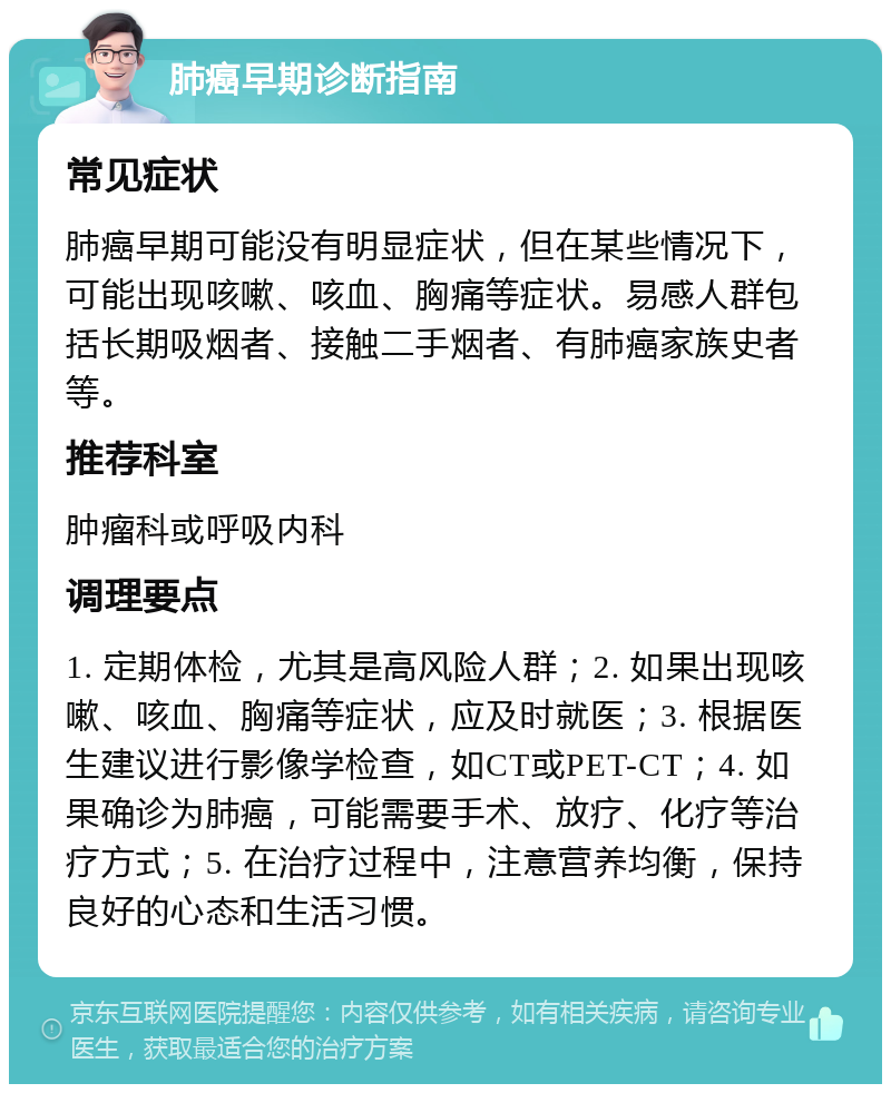 肺癌早期诊断指南 常见症状 肺癌早期可能没有明显症状，但在某些情况下，可能出现咳嗽、咳血、胸痛等症状。易感人群包括长期吸烟者、接触二手烟者、有肺癌家族史者等。 推荐科室 肿瘤科或呼吸内科 调理要点 1. 定期体检，尤其是高风险人群；2. 如果出现咳嗽、咳血、胸痛等症状，应及时就医；3. 根据医生建议进行影像学检查，如CT或PET-CT；4. 如果确诊为肺癌，可能需要手术、放疗、化疗等治疗方式；5. 在治疗过程中，注意营养均衡，保持良好的心态和生活习惯。