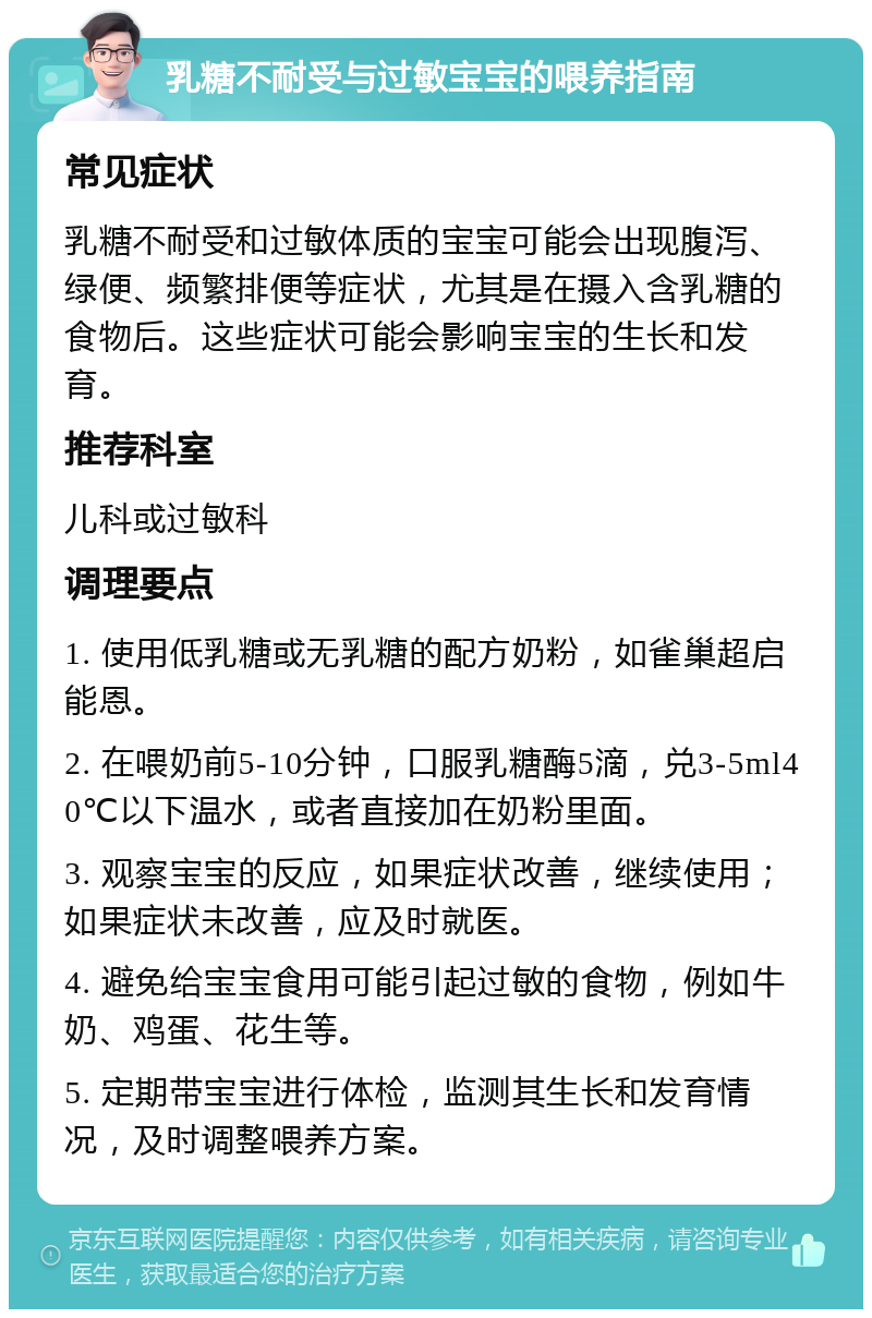 乳糖不耐受与过敏宝宝的喂养指南 常见症状 乳糖不耐受和过敏体质的宝宝可能会出现腹泻、绿便、频繁排便等症状，尤其是在摄入含乳糖的食物后。这些症状可能会影响宝宝的生长和发育。 推荐科室 儿科或过敏科 调理要点 1. 使用低乳糖或无乳糖的配方奶粉，如雀巢超启能恩。 2. 在喂奶前5-10分钟，口服乳糖酶5滴，兑3-5ml40℃以下温水，或者直接加在奶粉里面。 3. 观察宝宝的反应，如果症状改善，继续使用；如果症状未改善，应及时就医。 4. 避免给宝宝食用可能引起过敏的食物，例如牛奶、鸡蛋、花生等。 5. 定期带宝宝进行体检，监测其生长和发育情况，及时调整喂养方案。