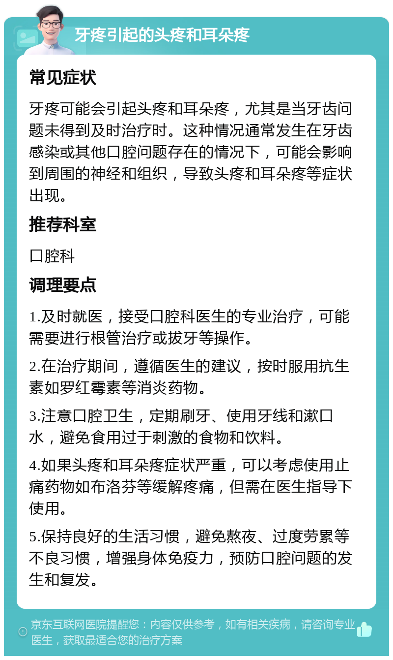 牙疼引起的头疼和耳朵疼 常见症状 牙疼可能会引起头疼和耳朵疼，尤其是当牙齿问题未得到及时治疗时。这种情况通常发生在牙齿感染或其他口腔问题存在的情况下，可能会影响到周围的神经和组织，导致头疼和耳朵疼等症状出现。 推荐科室 口腔科 调理要点 1.及时就医，接受口腔科医生的专业治疗，可能需要进行根管治疗或拔牙等操作。 2.在治疗期间，遵循医生的建议，按时服用抗生素如罗红霉素等消炎药物。 3.注意口腔卫生，定期刷牙、使用牙线和漱口水，避免食用过于刺激的食物和饮料。 4.如果头疼和耳朵疼症状严重，可以考虑使用止痛药物如布洛芬等缓解疼痛，但需在医生指导下使用。 5.保持良好的生活习惯，避免熬夜、过度劳累等不良习惯，增强身体免疫力，预防口腔问题的发生和复发。