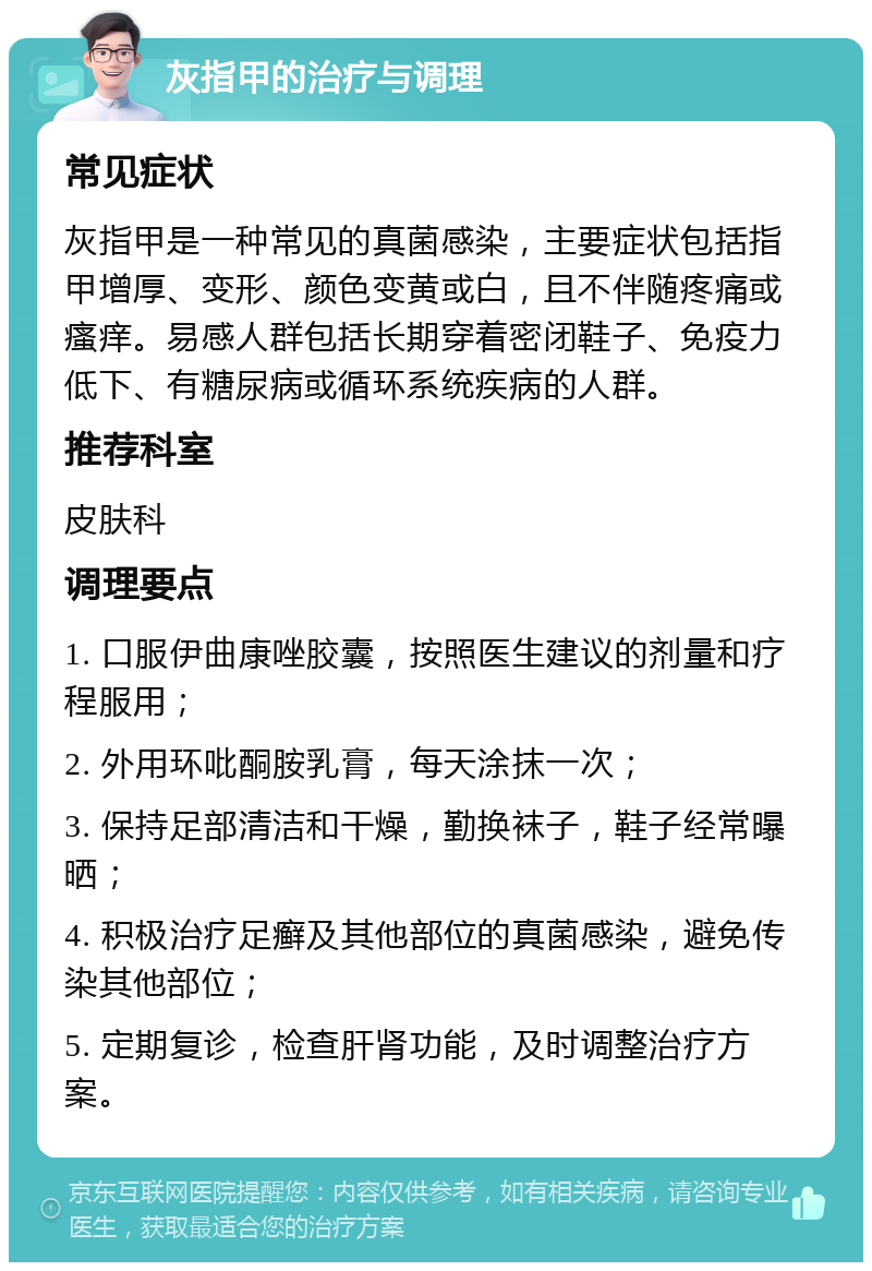 灰指甲的治疗与调理 常见症状 灰指甲是一种常见的真菌感染，主要症状包括指甲增厚、变形、颜色变黄或白，且不伴随疼痛或瘙痒。易感人群包括长期穿着密闭鞋子、免疫力低下、有糖尿病或循环系统疾病的人群。 推荐科室 皮肤科 调理要点 1. 口服伊曲康唑胶囊，按照医生建议的剂量和疗程服用； 2. 外用环吡酮胺乳膏，每天涂抹一次； 3. 保持足部清洁和干燥，勤换袜子，鞋子经常曝晒； 4. 积极治疗足癣及其他部位的真菌感染，避免传染其他部位； 5. 定期复诊，检查肝肾功能，及时调整治疗方案。