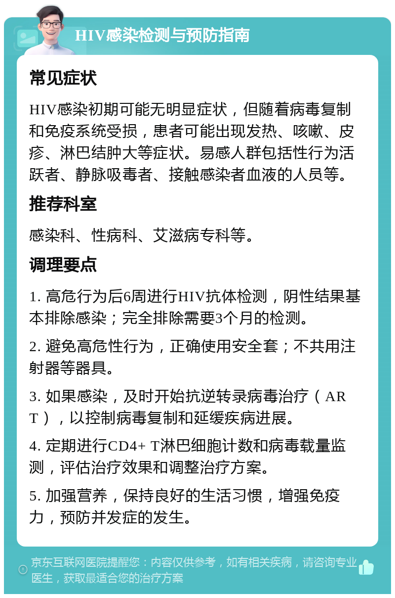 HIV感染检测与预防指南 常见症状 HIV感染初期可能无明显症状，但随着病毒复制和免疫系统受损，患者可能出现发热、咳嗽、皮疹、淋巴结肿大等症状。易感人群包括性行为活跃者、静脉吸毒者、接触感染者血液的人员等。 推荐科室 感染科、性病科、艾滋病专科等。 调理要点 1. 高危行为后6周进行HIV抗体检测，阴性结果基本排除感染；完全排除需要3个月的检测。 2. 避免高危性行为，正确使用安全套；不共用注射器等器具。 3. 如果感染，及时开始抗逆转录病毒治疗（ART），以控制病毒复制和延缓疾病进展。 4. 定期进行CD4+ T淋巴细胞计数和病毒载量监测，评估治疗效果和调整治疗方案。 5. 加强营养，保持良好的生活习惯，增强免疫力，预防并发症的发生。