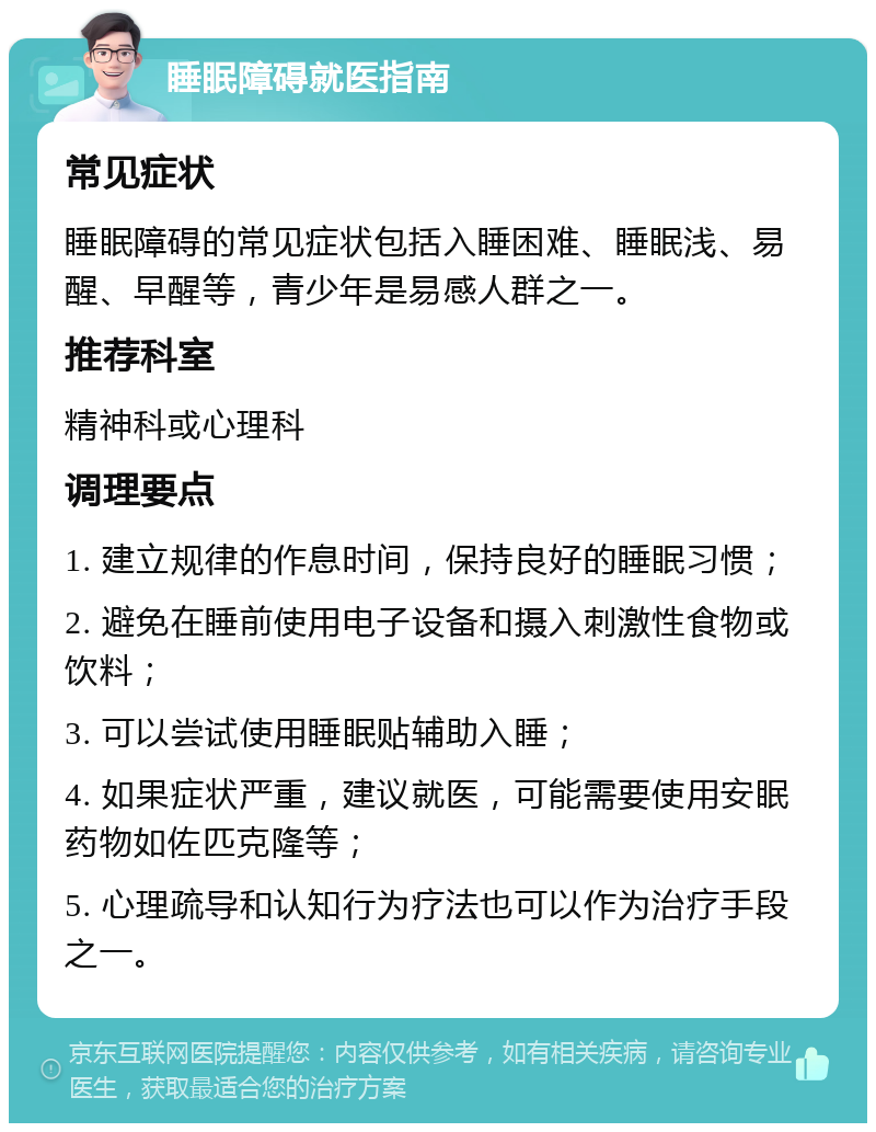 睡眠障碍就医指南 常见症状 睡眠障碍的常见症状包括入睡困难、睡眠浅、易醒、早醒等，青少年是易感人群之一。 推荐科室 精神科或心理科 调理要点 1. 建立规律的作息时间，保持良好的睡眠习惯； 2. 避免在睡前使用电子设备和摄入刺激性食物或饮料； 3. 可以尝试使用睡眠贴辅助入睡； 4. 如果症状严重，建议就医，可能需要使用安眠药物如佐匹克隆等； 5. 心理疏导和认知行为疗法也可以作为治疗手段之一。