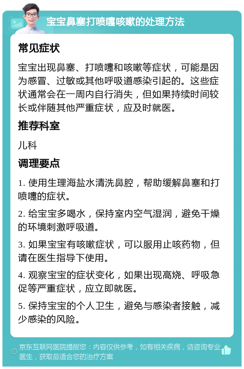 宝宝鼻塞打喷嚏咳嗽的处理方法 常见症状 宝宝出现鼻塞、打喷嚏和咳嗽等症状，可能是因为感冒、过敏或其他呼吸道感染引起的。这些症状通常会在一周内自行消失，但如果持续时间较长或伴随其他严重症状，应及时就医。 推荐科室 儿科 调理要点 1. 使用生理海盐水清洗鼻腔，帮助缓解鼻塞和打喷嚏的症状。 2. 给宝宝多喝水，保持室内空气湿润，避免干燥的环境刺激呼吸道。 3. 如果宝宝有咳嗽症状，可以服用止咳药物，但请在医生指导下使用。 4. 观察宝宝的症状变化，如果出现高烧、呼吸急促等严重症状，应立即就医。 5. 保持宝宝的个人卫生，避免与感染者接触，减少感染的风险。