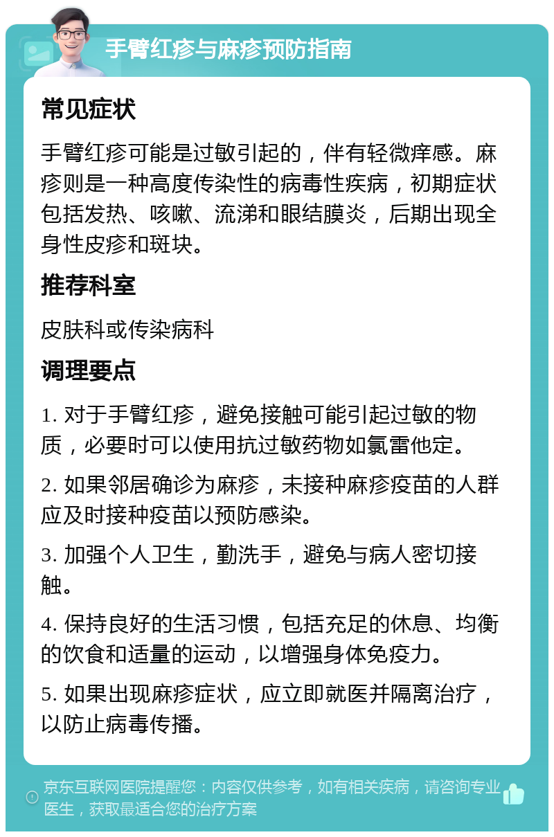 手臂红疹与麻疹预防指南 常见症状 手臂红疹可能是过敏引起的，伴有轻微痒感。麻疹则是一种高度传染性的病毒性疾病，初期症状包括发热、咳嗽、流涕和眼结膜炎，后期出现全身性皮疹和斑块。 推荐科室 皮肤科或传染病科 调理要点 1. 对于手臂红疹，避免接触可能引起过敏的物质，必要时可以使用抗过敏药物如氯雷他定。 2. 如果邻居确诊为麻疹，未接种麻疹疫苗的人群应及时接种疫苗以预防感染。 3. 加强个人卫生，勤洗手，避免与病人密切接触。 4. 保持良好的生活习惯，包括充足的休息、均衡的饮食和适量的运动，以增强身体免疫力。 5. 如果出现麻疹症状，应立即就医并隔离治疗，以防止病毒传播。