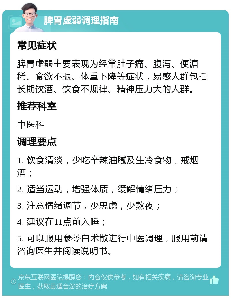 脾胃虚弱调理指南 常见症状 脾胃虚弱主要表现为经常肚子痛、腹泻、便溏稀、食欲不振、体重下降等症状，易感人群包括长期饮酒、饮食不规律、精神压力大的人群。 推荐科室 中医科 调理要点 1. 饮食清淡，少吃辛辣油腻及生冷食物，戒烟酒； 2. 适当运动，增强体质，缓解情绪压力； 3. 注意情绪调节，少思虑，少熬夜； 4. 建议在11点前入睡； 5. 可以服用参苓白术散进行中医调理，服用前请咨询医生并阅读说明书。