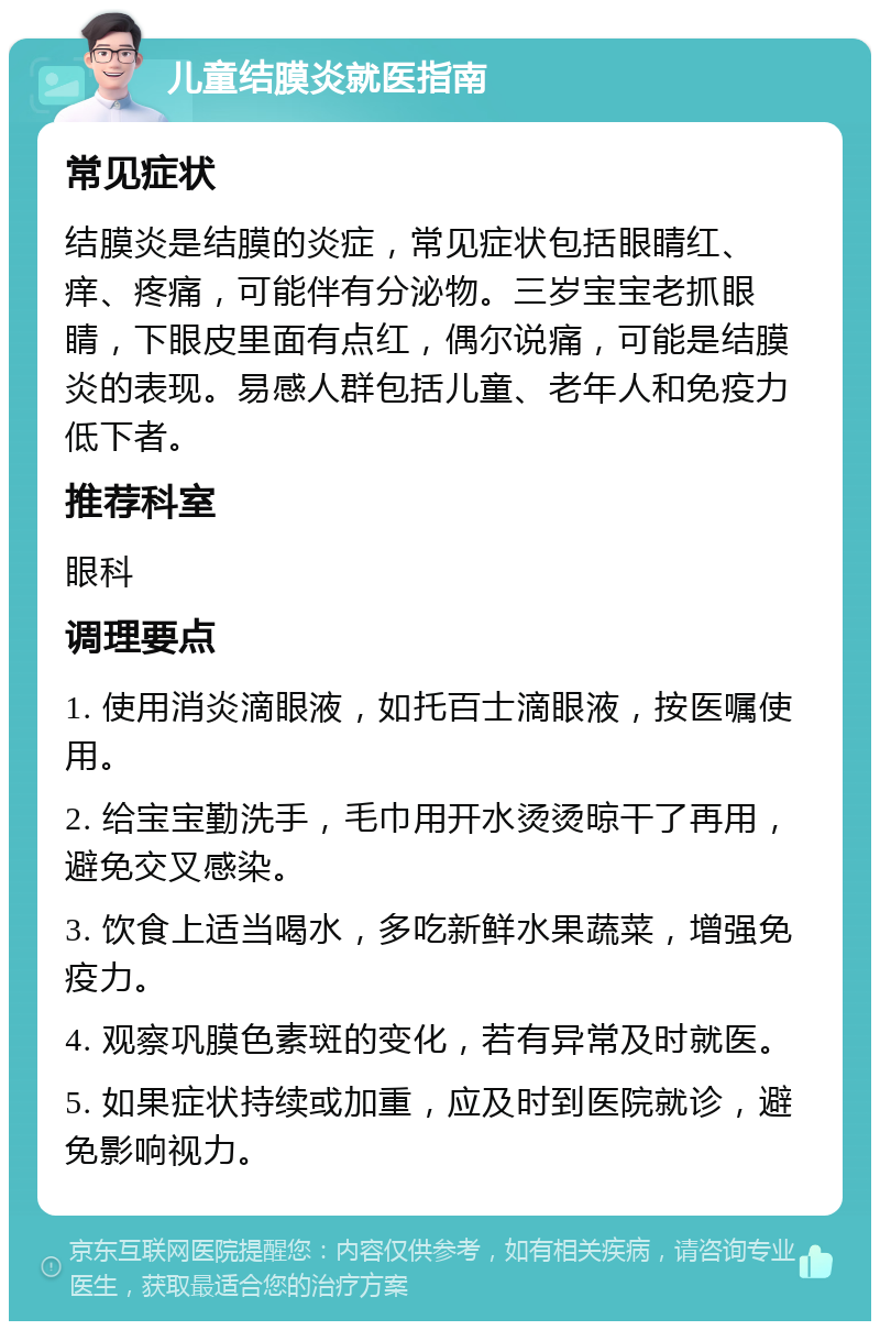 儿童结膜炎就医指南 常见症状 结膜炎是结膜的炎症，常见症状包括眼睛红、痒、疼痛，可能伴有分泌物。三岁宝宝老抓眼睛，下眼皮里面有点红，偶尔说痛，可能是结膜炎的表现。易感人群包括儿童、老年人和免疫力低下者。 推荐科室 眼科 调理要点 1. 使用消炎滴眼液，如托百士滴眼液，按医嘱使用。 2. 给宝宝勤洗手，毛巾用开水烫烫晾干了再用，避免交叉感染。 3. 饮食上适当喝水，多吃新鲜水果蔬菜，增强免疫力。 4. 观察巩膜色素斑的变化，若有异常及时就医。 5. 如果症状持续或加重，应及时到医院就诊，避免影响视力。