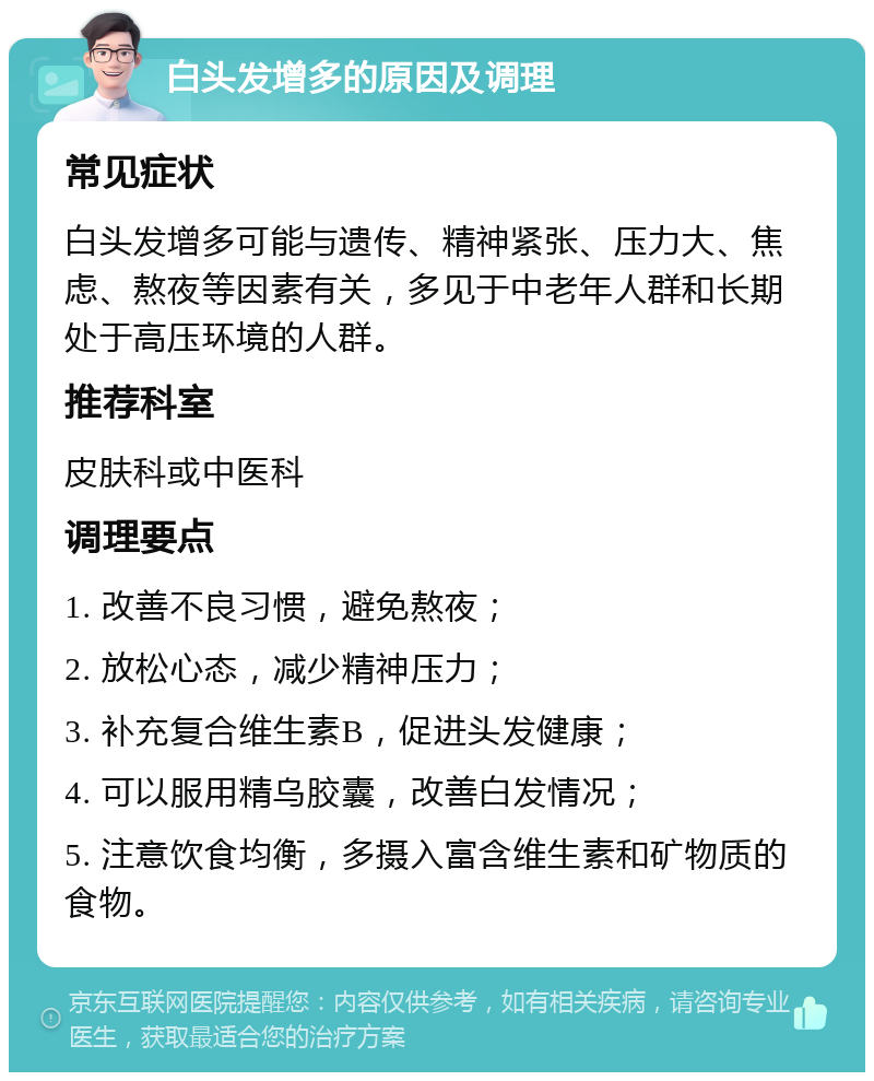 白头发增多的原因及调理 常见症状 白头发增多可能与遗传、精神紧张、压力大、焦虑、熬夜等因素有关，多见于中老年人群和长期处于高压环境的人群。 推荐科室 皮肤科或中医科 调理要点 1. 改善不良习惯，避免熬夜； 2. 放松心态，减少精神压力； 3. 补充复合维生素B，促进头发健康； 4. 可以服用精乌胶囊，改善白发情况； 5. 注意饮食均衡，多摄入富含维生素和矿物质的食物。