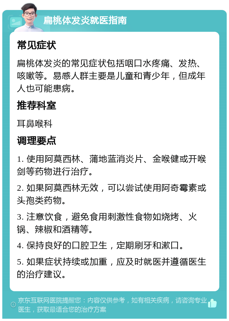 扁桃体发炎就医指南 常见症状 扁桃体发炎的常见症状包括咽口水疼痛、发热、咳嗽等。易感人群主要是儿童和青少年，但成年人也可能患病。 推荐科室 耳鼻喉科 调理要点 1. 使用阿莫西林、蒲地蓝消炎片、金喉健或开喉剑等药物进行治疗。 2. 如果阿莫西林无效，可以尝试使用阿奇霉素或头孢类药物。 3. 注意饮食，避免食用刺激性食物如烧烤、火锅、辣椒和酒精等。 4. 保持良好的口腔卫生，定期刷牙和漱口。 5. 如果症状持续或加重，应及时就医并遵循医生的治疗建议。