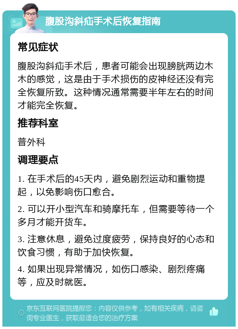 腹股沟斜疝手术后恢复指南 常见症状 腹股沟斜疝手术后，患者可能会出现膀胱两边木木的感觉，这是由于手术损伤的皮神经还没有完全恢复所致。这种情况通常需要半年左右的时间才能完全恢复。 推荐科室 普外科 调理要点 1. 在手术后的45天内，避免剧烈运动和重物提起，以免影响伤口愈合。 2. 可以开小型汽车和骑摩托车，但需要等待一个多月才能开货车。 3. 注意休息，避免过度疲劳，保持良好的心态和饮食习惯，有助于加快恢复。 4. 如果出现异常情况，如伤口感染、剧烈疼痛等，应及时就医。