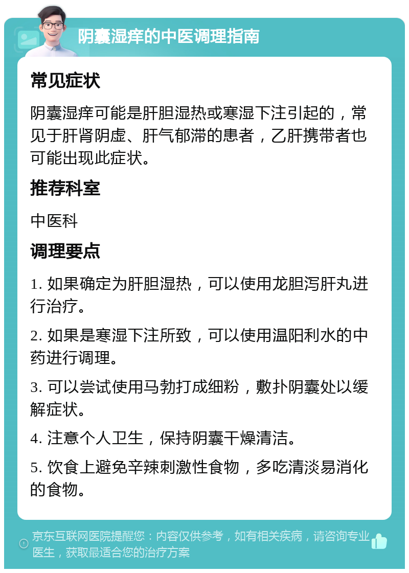 阴囊湿痒的中医调理指南 常见症状 阴囊湿痒可能是肝胆湿热或寒湿下注引起的，常见于肝肾阴虚、肝气郁滞的患者，乙肝携带者也可能出现此症状。 推荐科室 中医科 调理要点 1. 如果确定为肝胆湿热，可以使用龙胆泻肝丸进行治疗。 2. 如果是寒湿下注所致，可以使用温阳利水的中药进行调理。 3. 可以尝试使用马勃打成细粉，敷扑阴囊处以缓解症状。 4. 注意个人卫生，保持阴囊干燥清洁。 5. 饮食上避免辛辣刺激性食物，多吃清淡易消化的食物。