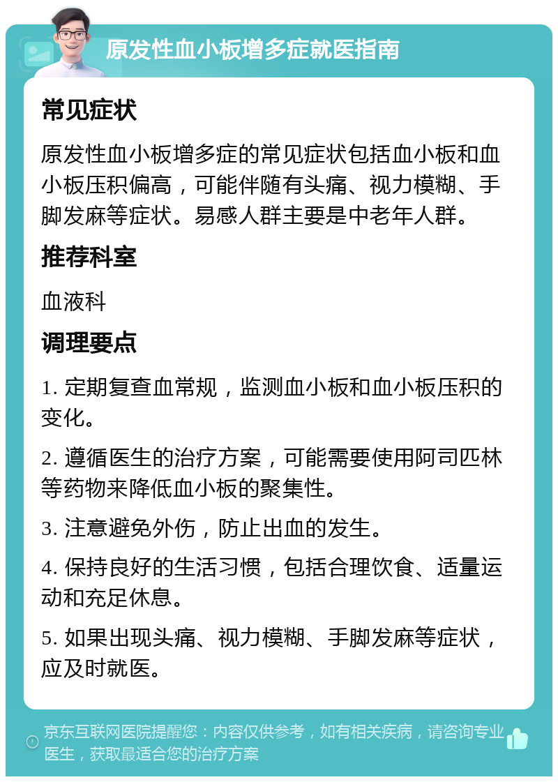 原发性血小板增多症就医指南 常见症状 原发性血小板增多症的常见症状包括血小板和血小板压积偏高，可能伴随有头痛、视力模糊、手脚发麻等症状。易感人群主要是中老年人群。 推荐科室 血液科 调理要点 1. 定期复查血常规，监测血小板和血小板压积的变化。 2. 遵循医生的治疗方案，可能需要使用阿司匹林等药物来降低血小板的聚集性。 3. 注意避免外伤，防止出血的发生。 4. 保持良好的生活习惯，包括合理饮食、适量运动和充足休息。 5. 如果出现头痛、视力模糊、手脚发麻等症状，应及时就医。