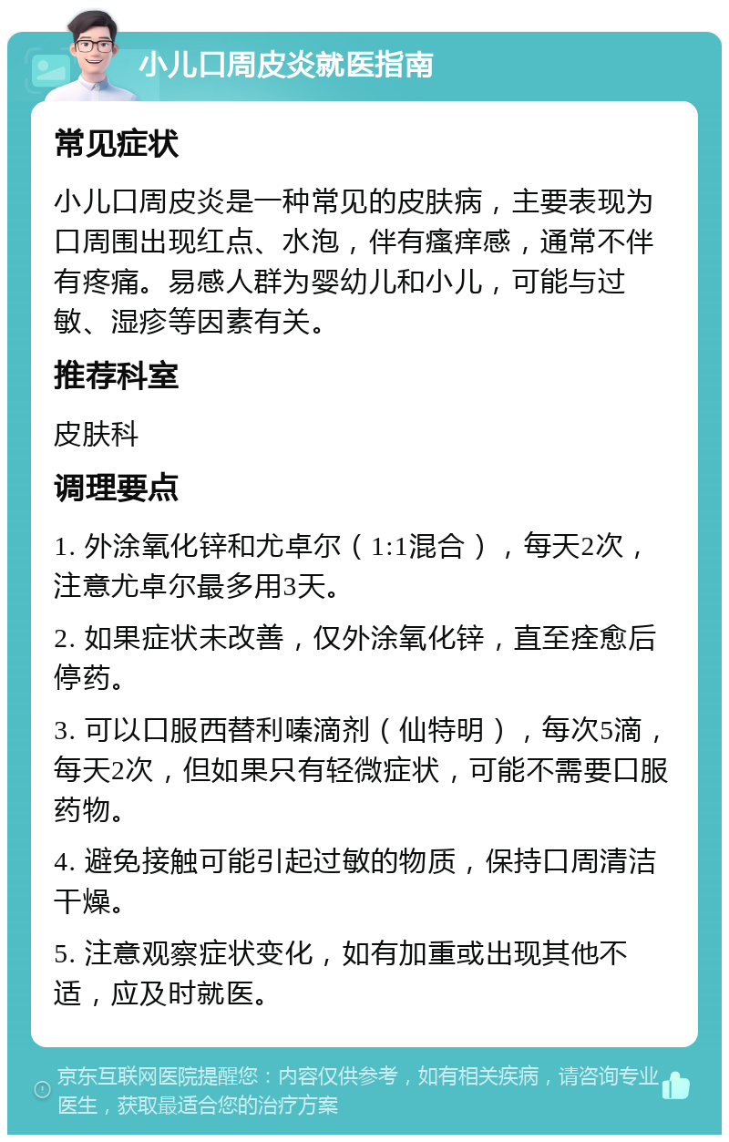 小儿口周皮炎就医指南 常见症状 小儿口周皮炎是一种常见的皮肤病，主要表现为口周围出现红点、水泡，伴有瘙痒感，通常不伴有疼痛。易感人群为婴幼儿和小儿，可能与过敏、湿疹等因素有关。 推荐科室 皮肤科 调理要点 1. 外涂氧化锌和尤卓尔（1:1混合），每天2次，注意尤卓尔最多用3天。 2. 如果症状未改善，仅外涂氧化锌，直至痊愈后停药。 3. 可以口服西替利嗪滴剂（仙特明），每次5滴，每天2次，但如果只有轻微症状，可能不需要口服药物。 4. 避免接触可能引起过敏的物质，保持口周清洁干燥。 5. 注意观察症状变化，如有加重或出现其他不适，应及时就医。