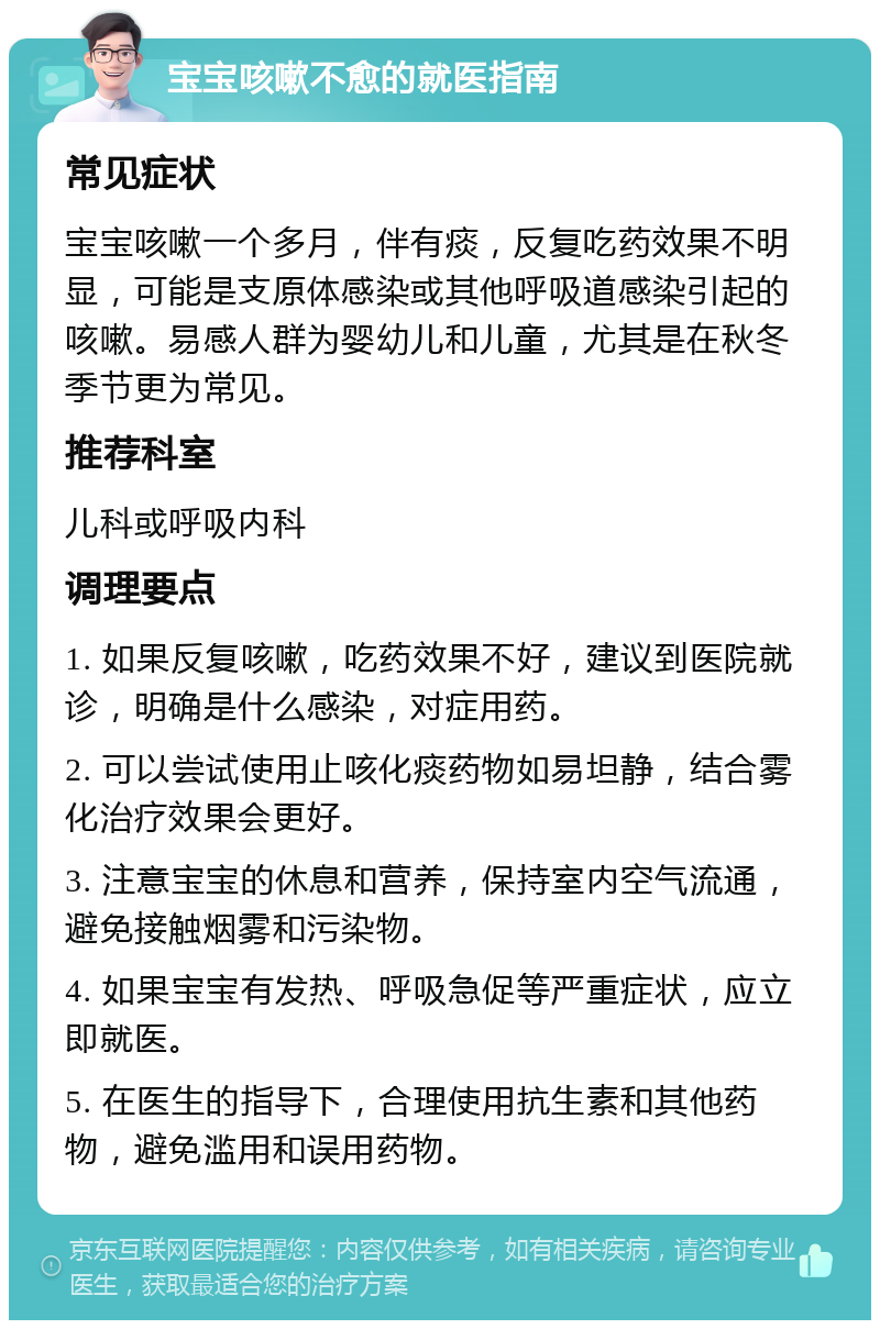 宝宝咳嗽不愈的就医指南 常见症状 宝宝咳嗽一个多月，伴有痰，反复吃药效果不明显，可能是支原体感染或其他呼吸道感染引起的咳嗽。易感人群为婴幼儿和儿童，尤其是在秋冬季节更为常见。 推荐科室 儿科或呼吸内科 调理要点 1. 如果反复咳嗽，吃药效果不好，建议到医院就诊，明确是什么感染，对症用药。 2. 可以尝试使用止咳化痰药物如易坦静，结合雾化治疗效果会更好。 3. 注意宝宝的休息和营养，保持室内空气流通，避免接触烟雾和污染物。 4. 如果宝宝有发热、呼吸急促等严重症状，应立即就医。 5. 在医生的指导下，合理使用抗生素和其他药物，避免滥用和误用药物。