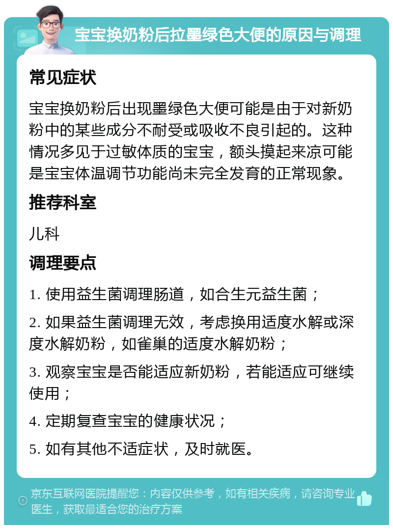 宝宝换奶粉后拉墨绿色大便的原因与调理 常见症状 宝宝换奶粉后出现墨绿色大便可能是由于对新奶粉中的某些成分不耐受或吸收不良引起的。这种情况多见于过敏体质的宝宝，额头摸起来凉可能是宝宝体温调节功能尚未完全发育的正常现象。 推荐科室 儿科 调理要点 1. 使用益生菌调理肠道，如合生元益生菌； 2. 如果益生菌调理无效，考虑换用适度水解或深度水解奶粉，如雀巢的适度水解奶粉； 3. 观察宝宝是否能适应新奶粉，若能适应可继续使用； 4. 定期复查宝宝的健康状况； 5. 如有其他不适症状，及时就医。