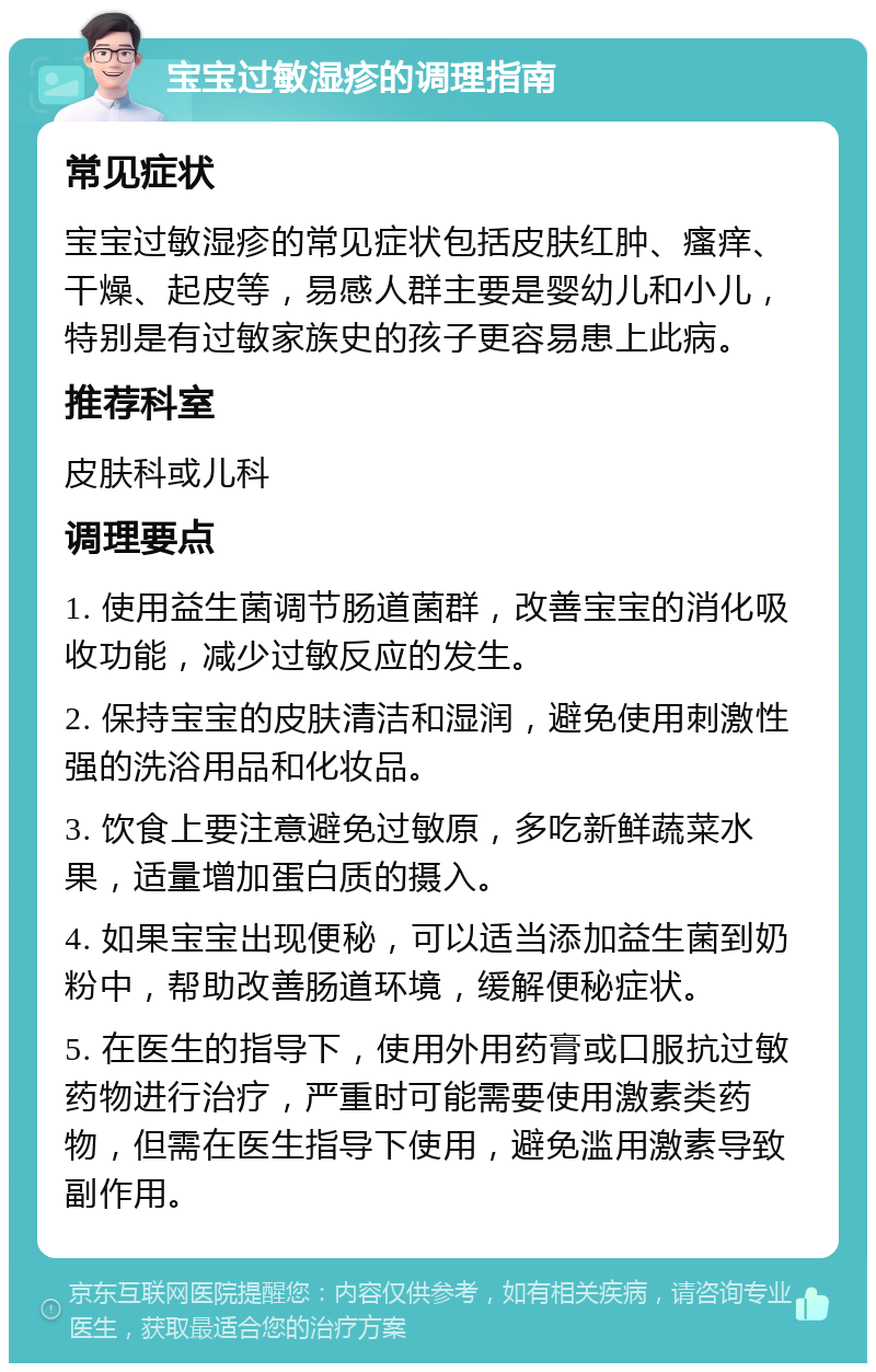 宝宝过敏湿疹的调理指南 常见症状 宝宝过敏湿疹的常见症状包括皮肤红肿、瘙痒、干燥、起皮等，易感人群主要是婴幼儿和小儿，特别是有过敏家族史的孩子更容易患上此病。 推荐科室 皮肤科或儿科 调理要点 1. 使用益生菌调节肠道菌群，改善宝宝的消化吸收功能，减少过敏反应的发生。 2. 保持宝宝的皮肤清洁和湿润，避免使用刺激性强的洗浴用品和化妆品。 3. 饮食上要注意避免过敏原，多吃新鲜蔬菜水果，适量增加蛋白质的摄入。 4. 如果宝宝出现便秘，可以适当添加益生菌到奶粉中，帮助改善肠道环境，缓解便秘症状。 5. 在医生的指导下，使用外用药膏或口服抗过敏药物进行治疗，严重时可能需要使用激素类药物，但需在医生指导下使用，避免滥用激素导致副作用。